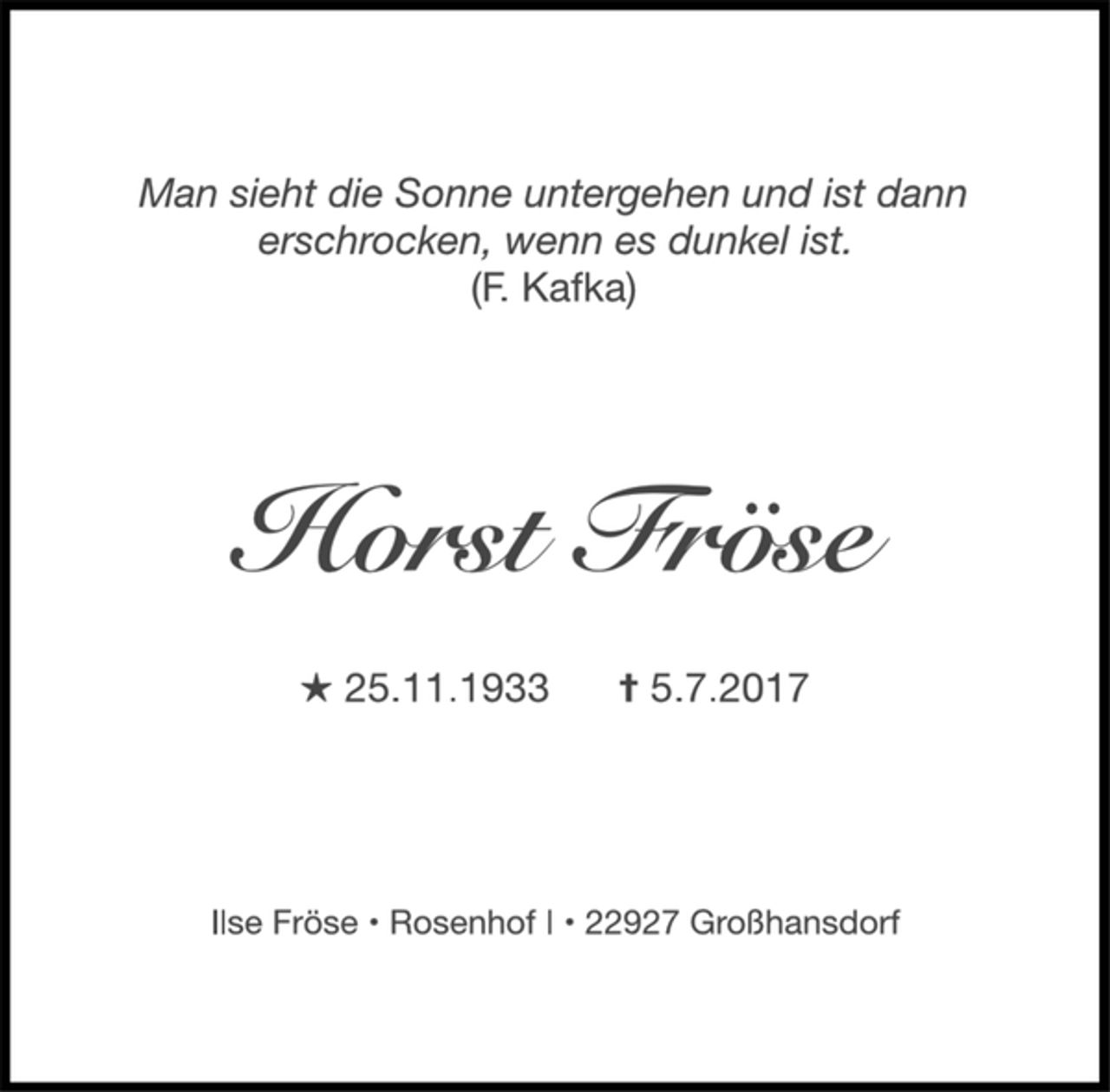 <p>Man sieht die Sonne untergehen und ist dann<br />erschrocken, wenn es dunkel ist.<br />(F. Kafka)<br />Horst Fröse<br />★ 25.11.1933 ✝ 5.7.2017<br />Ilse Fröse • Rosenhof I • 22927 Großhansdorf</p>