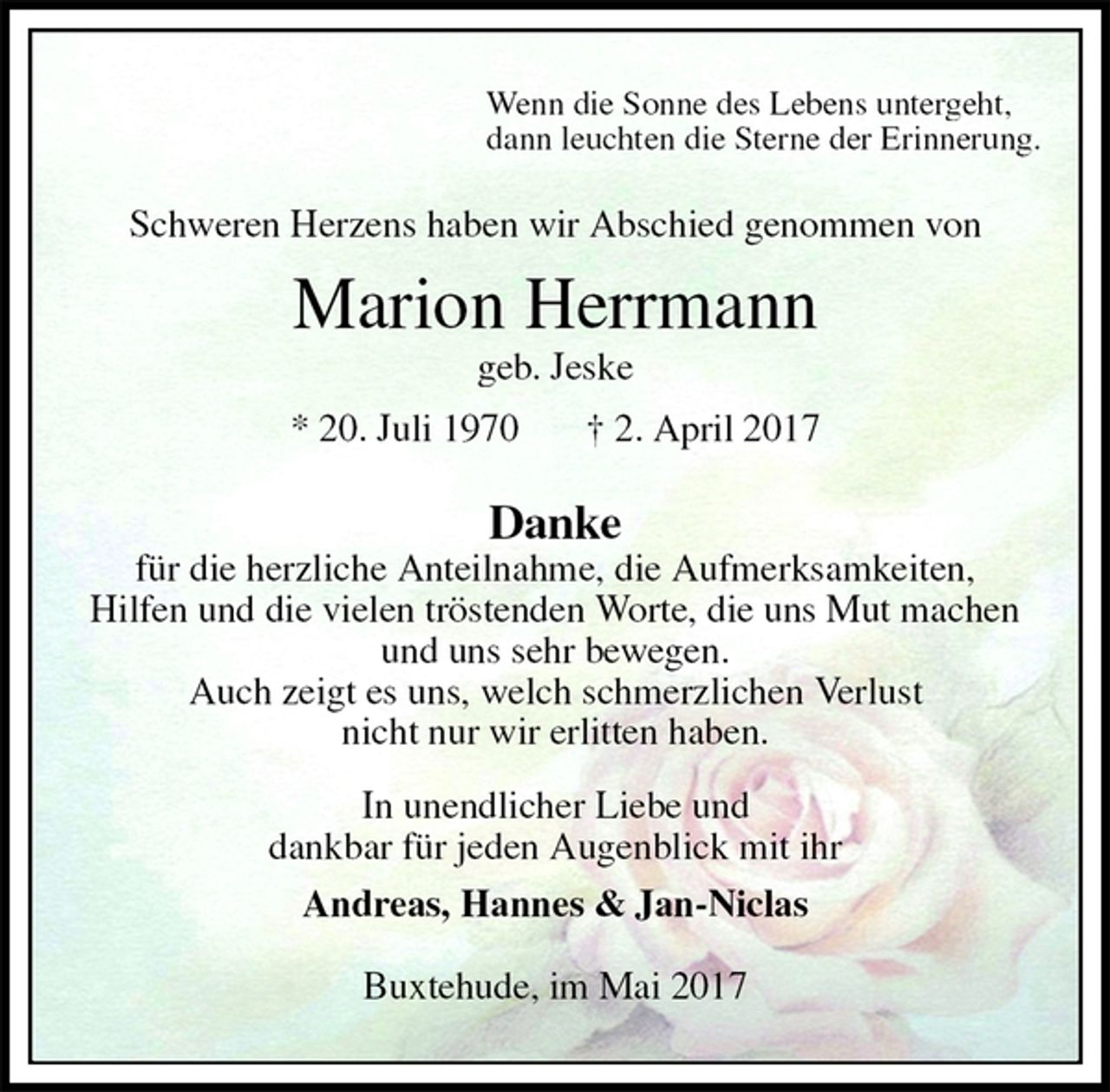 <p>Wenn die Sonne des Lebens untergeht,<br />dann leuchten die Sterne der Erinnerung.<br />Schweren Herzens haben wir Abschied genommen von<br />Marion Herrmann<br />geb. Jeske<br />* 20. Juli 1970 † 2. April 2017<br />Danke<br />für die herzliche Anteilnahme, die Aufmerksamkeiten,<br />Hilfen und die vielen tröstenden Worte, die uns Mut machen<br />und uns sehr bewegen.<br />Auch zeigt es uns, welch schmerzlichen Verlust<br />nicht nur wir erlitten haben.<br />In unendlicher Liebe und<br />dankbar für jeden Augenblick mit ihr<br />Andreas, Hannes &amp; Jan-Niclas<br />Buxtehude, im Mai 2017</p>