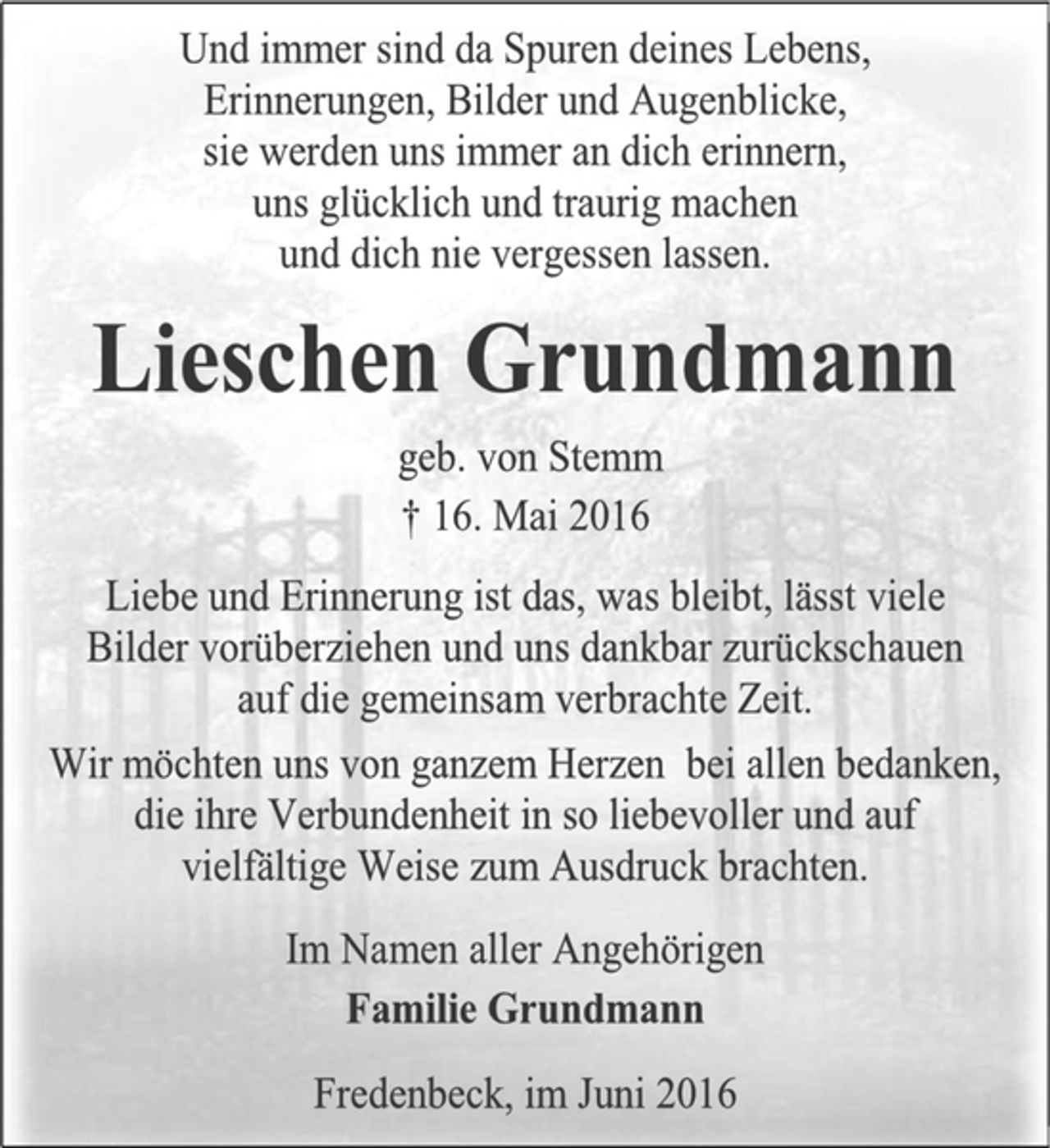 <p>Und immer sind da Spuren deines Lebens,<br />Erinnerungen, Bilder und Augenblicke,<br />sie werden uns immer an dich erinnern,<br />uns glücklich und traurig machen<br />und dich nie vergessen lassen.<br />Lieschen Grundmann<br />geb. von Stemm<br />+ 16. Mai 2016<br />Liebe und Erinnerung ist das, was bleibt, lässt viele Bilder vorüberziehen und uns dankbar zurückschauen auf die gemeinsam verbrachte Zeit.<br />Wir möchten uns von ganzem Herzen bei allen bedanken, die ihre Verbundenheit in so liebevoller und auf vielfältige Weise zum Ausdruck brachten.<br />Im Namen aller Angehörigen<br />Familie Grundmann<br />Fredenbeck, im Juni 2016</p>