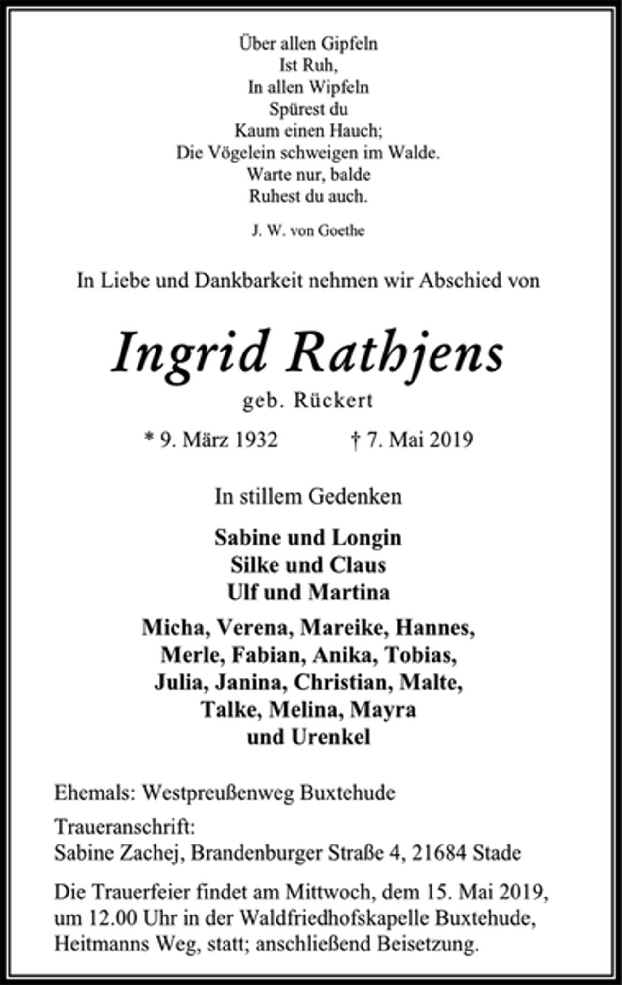<p>Über allen Gipfeln<br />Ist Ruh,<br />In allen Wipfeln<br />Spürest du<br />Kaum einen Hauch;<br />Die Vögelein schweigen im Walde.<br />Warte nur, balde<br />Ruhest du auch.<br />J. W. von Goethe<br />In Liebe und Dankbarkeit nehmen wir Abschied von<br />Ingrid Rathjens<br />geb. Rückert<br />* 9. März 1932 † 7. Mai 2019<br />In stillem Gedenken<br />Sabine und Longin<br />Silke und Claus<br />Ulf und Martina<br />Micha, Verena, Mareike, Hannes,<br />Merle, Fabian, Anika, Tobias,<br />Julia, Janina, Christian, Malte,<br />Talke, Melina, Mayra<br />und Urenkel<br />Ehemals: Westpreußenweg Buxtehude<br />Traueranschrift:<br />Sabine Zachej, Brandenburger Straße 4, 21684 Stade<br />Die Trauerfeier findet am Mittwoch, dem 15. Mai 2019,<br />um 12.00 Uhr in der Waldfriedhofskapelle Buxtehude,<br />Heitmanns Weg, statt; anschließend Beisetzung.</p>