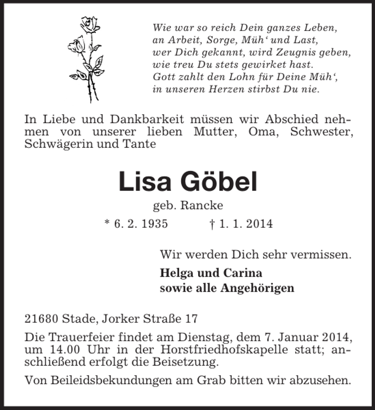 <p>Wie war so reich Dein ganzes Leben,<br />an Arbeit, Sorge, Müh‘ und Last,<br />wer Dich gekannt, wird Zeugnis geben,<br />wie treu Du stets gewirket hast.<br />Gott zahlt den Lohn für Deine Müh‘,<br />in unseren Herzen stirbst Du nie.<br />In Liebe und Dankbarkeit müssen wir Abschied nehmen von unserer lieben Mutter, Oma, Schwester, Schwägerin und Tante<br />Lisa Göbel<br />geb. Rancke<br />* 6. 2. 1935 † 1. 1. 2014<br />Wir werden Dich sehr vermissen.<br />Helga und Carina<br />sowie alle Angehörigen<br />21680 Stade, Jorker Straße 17<br />Die Trauerfeier findet am Dienstag, dem 7. Januar 2014, um 14.00 Uhr in der Horstfriedhofskapelle statt; anschließend erfolgt die Beisetzung.<br />Von Beileidsbekundungen am Grab bitten wir abzusehen.</p>