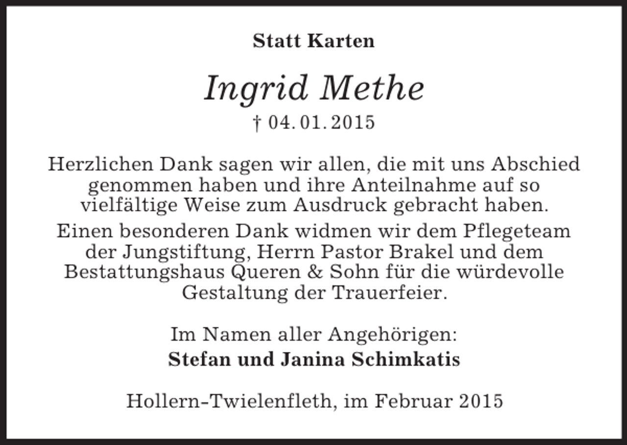 <p>Statt Karten<br />Ingrid Methe<br />† 04. 01. 2015<br />Herzlichen Dank sagen wir allen, die mit uns Abschied genommen haben und ihre Anteilnahme auf so<br />vielfältige Weise zum Ausdruck gebracht haben.<br />Einen besonderen Dank widmen wir dem Pflegeteam der Jungstiftung, Herrn Pastor Brakel und dem<br />Bestattungshaus Queren</p>