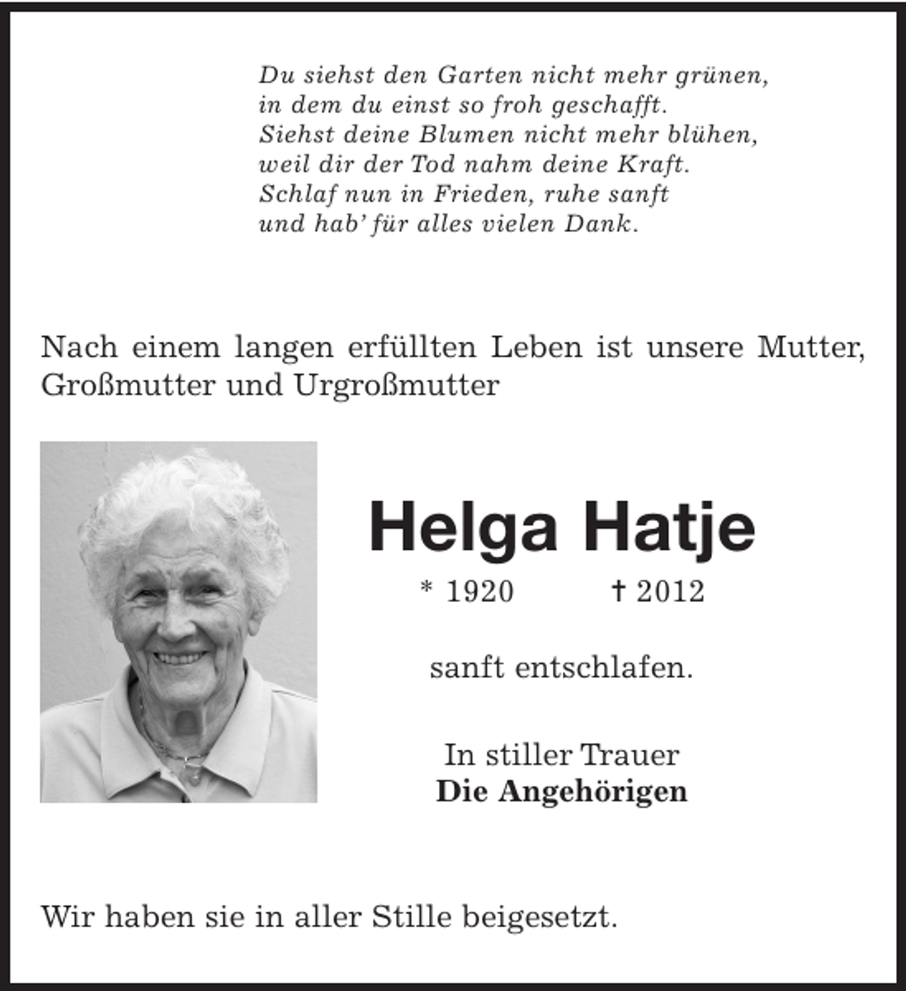 <p>Du siehst den Garten nicht mehr grünen,<br />in dem du einst so froh geschafft.<br />Siehst deine Blumen nicht mehr blühen,<br />weil dir der Tod nahm deine Kraft.<br />Schlaf nun in Frieden, ruhe sanft<br />und hab’ für alles vielen Dank.<br />Nach einem langen erfüllten Leben ist unsere Mutter, Großmutter und Urgroßmutter<br />Helga Hatje<br />* 1920 † 2012<br />sanft entschlafen.<br />In stiller Trauer<br />Die Angehörigen<br />Wir haben sie in aller Stille beigesetzt.</p>
