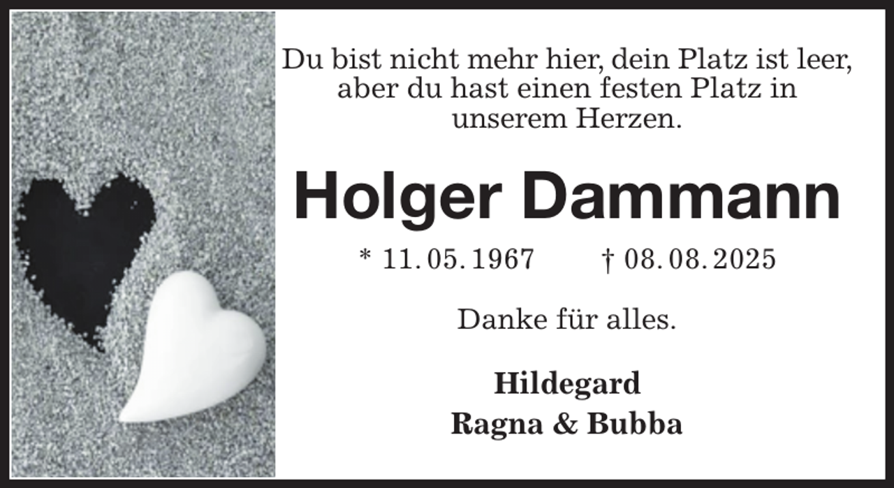 <p>Du bist nicht mehr hier, dein Platz ist leer,<br />aber du hast einen festen Platz in<br />unserem Herzen.<br />Holger Dammann<br />* 11. 05. 1967 † 08. 08. 2025<br />Danke für alles.<br />Hildegard<br />Ragna &amp; Bubba</p>