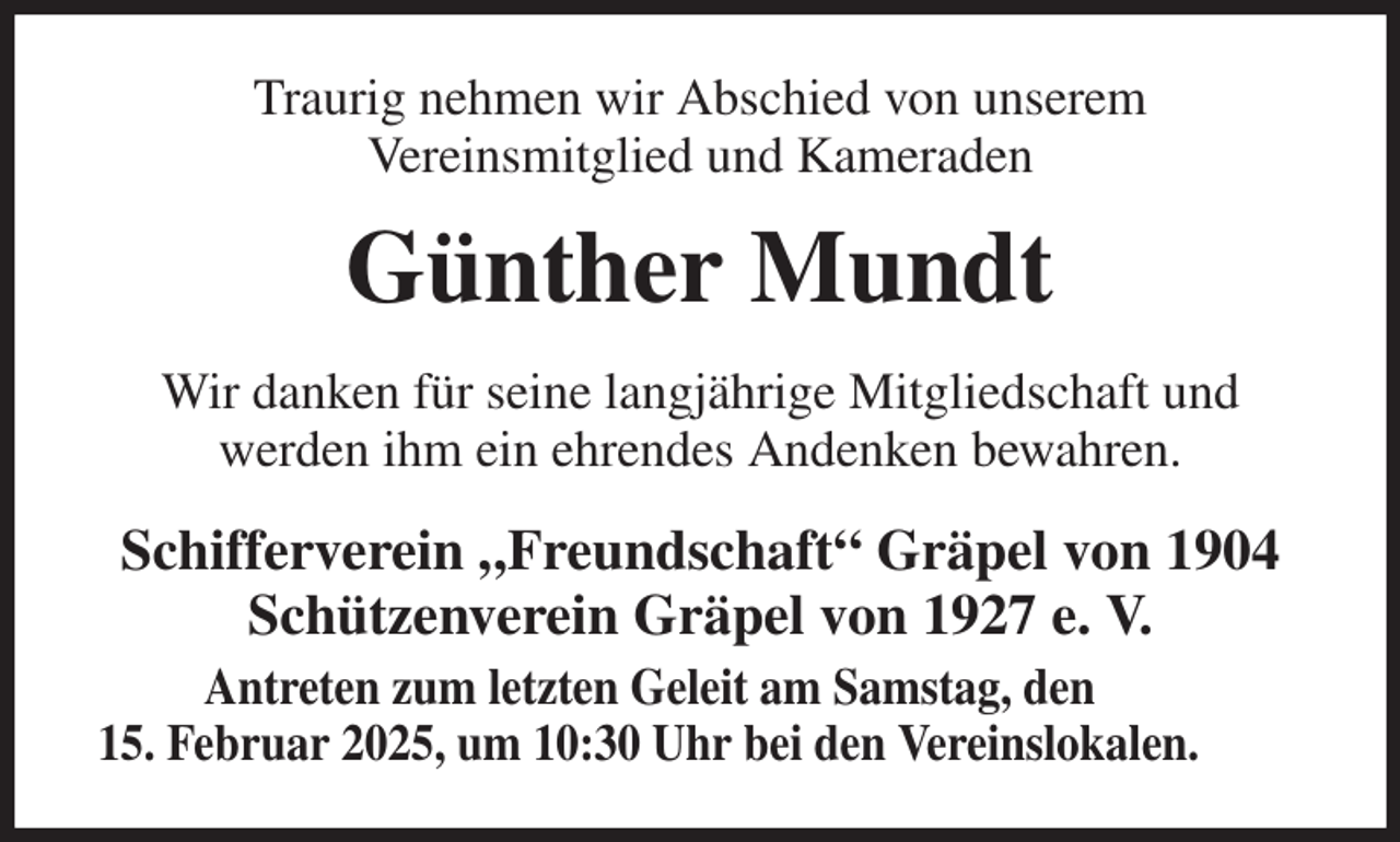 <p>Traurig nehmen wir Abschied von unserem<br />Vereinsmitglied und Kameraden<br />Günther Mundt<br />Wir danken für seine langjährige Mitgliedschaft und<br />werden ihm ein ehrendes Andenken bewahren.<br />Schifferverein „Freundschaft“ Gräpel von 1904<br />Schützenverein Gräpel von 1927 e. V.<br />Antreten zum letzten Geleit am Samstag, den<br />15. Februar 2025, um 10:30 Uhr bei den Vereinslokalen.</p>