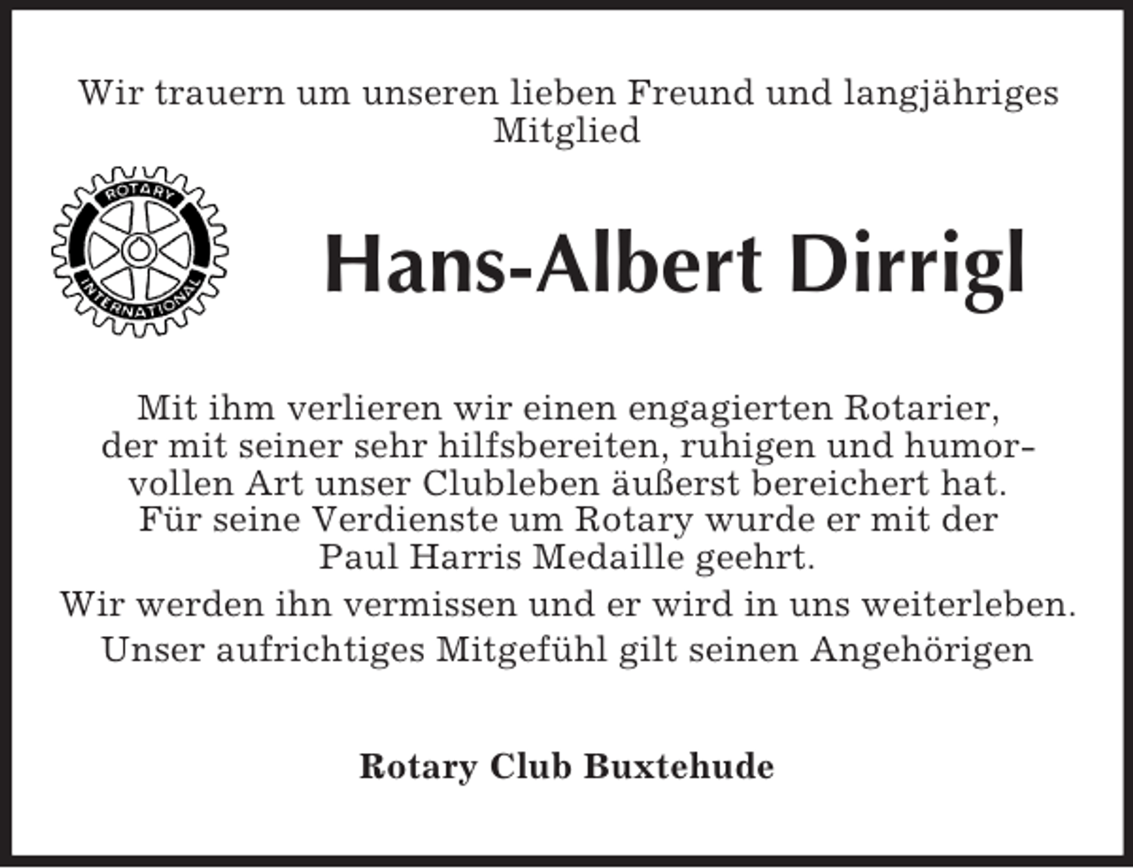 <p>Wir trauern um unseren lieben Freund und langjähriges Mitglied<br />Hans-Albert Dirrigl<br />Mit ihm verlieren wir einen engagierten Rotarier,<br />der mit seiner sehr hilfsbereiten, ruhigen und humor-<br />vollen Art unser Clubleben äußerst bereichert hat.<br />Für seine Verdienste um Rotary wurde er mit der<br />Paul Harris Medaille geehrt.<br />Wir werden ihn vermissen und er wird in uns weiterleben.<br />Unser aufrichtiges Mitgefühl gilt seinen Angehörigen<br />Rotary Club Buxtehude</p>