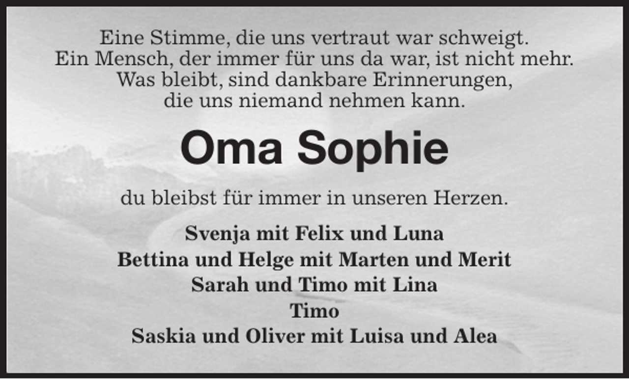 <p>Eine Stimme, die uns vertraut war schweigt.<br />Ein Mensch, der immer für uns da war, ist nicht mehr.<br />Was bleibt, sind dankbare Erinnerungen,<br />die uns niemand nehmen kann.<br />Oma Sophie<br />du bleibst für immer in unseren Herzen.<br />Svenja mit Felix und Luna<br />Bettina und Helge mit Marten und Merit<br />Sarah und Timo mit Lina<br />Timo<br />Saskia und Oliver mit Luisa und Alea</p>