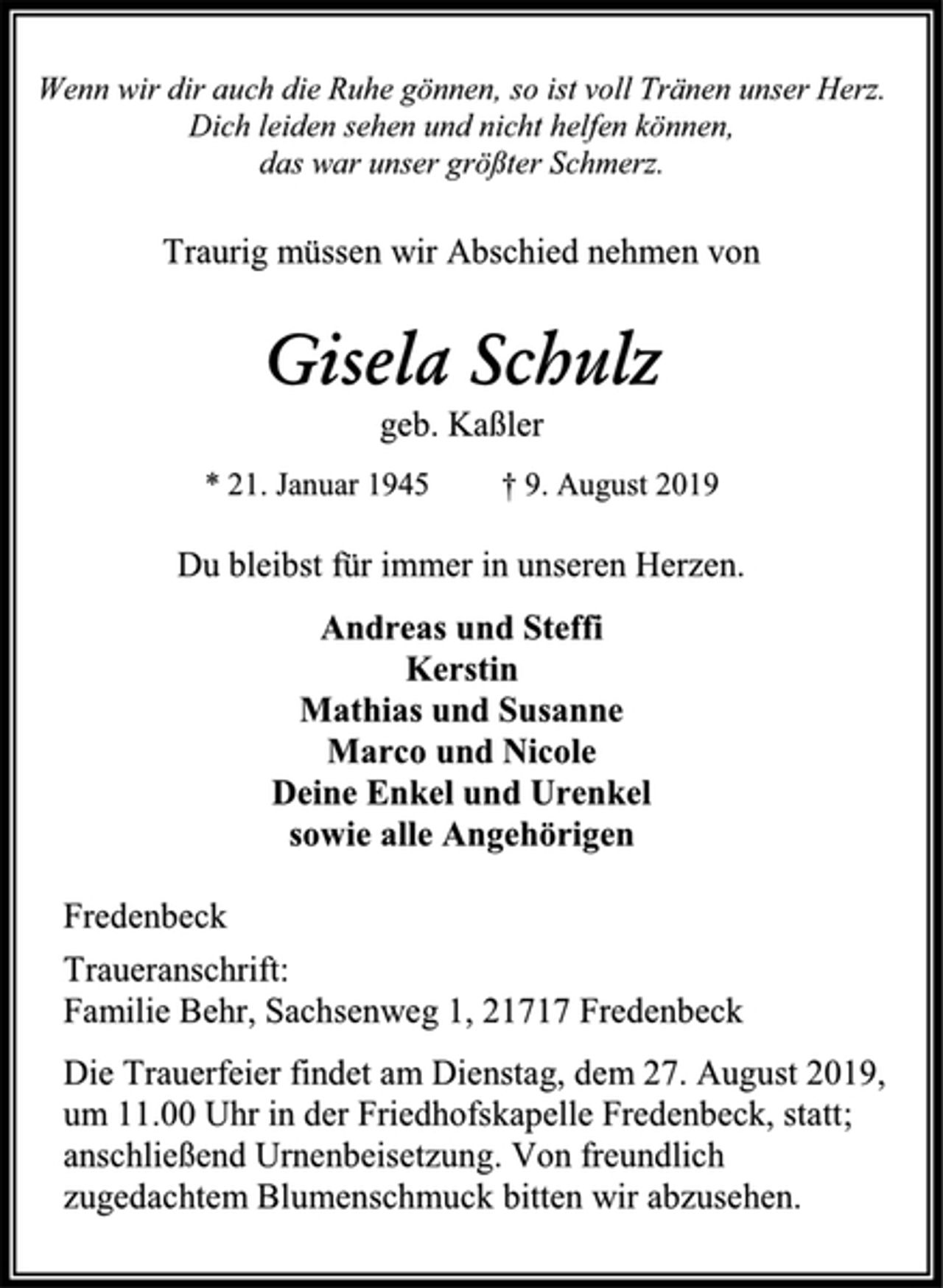 <p>Wenn wir dir auch die Ruhe gönnen, so ist voll Tränen unser Herz. Dich leiden sehen und nicht helfen können,<br />das war unser größter Schmerz.<br />Traurig müssen wir Abschied nehmen von<br />Gisela Schulz<br />geb. Kaßler<br />* 21. Januar 1945 † 9. August 2019<br />Du bleibst für immer in unseren Herzen.<br />Andreas und Steffi<br />Kerstin<br />Mathias und Susanne<br />Marco und Nicole<br />Deine Enkel und Urenkel<br />sowie alle Angehörigen<br />Fredenbeck<br />Traueranschrift:<br />Familie Behr, Sachsenweg 1, 21717 Fredenbeck<br />Die Trauerfeier findet am Dienstag, dem 27. August 2019, um 11.00 Uhr in der Friedhofskapelle Fredenbeck, statt; anschließend Urnenbeisetzung. Von freundlich zugedachtem Blumenschmuck bitten wir abzusehen.</p>