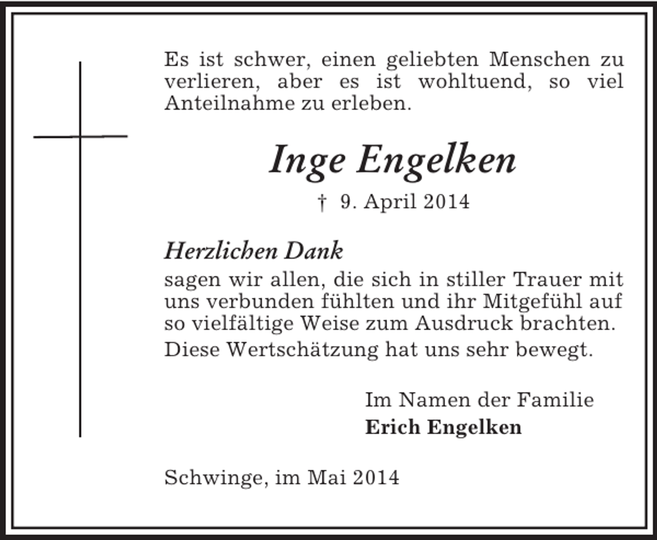 <p>Es ist schwer, einen geliebten Menschen zu verlieren, aber es ist wohltuend, so viel<br />Anteilnahme zu erleben.<br />Inge Engelken<br />† 9. April 2014<br />Herzlichen Dank<br />sagen wir allen, die sich in stiller Trauer mit uns verbunden fühlten und ihr Mitgefühl auf so vielfältige Weise zum Ausdruck brachten.<br />Diese Wertschätzung hat uns sehr bewegt.<br />Im Namen der Familie<br />Erich Engelken<br />Schwinge, im Mai 2014</p>