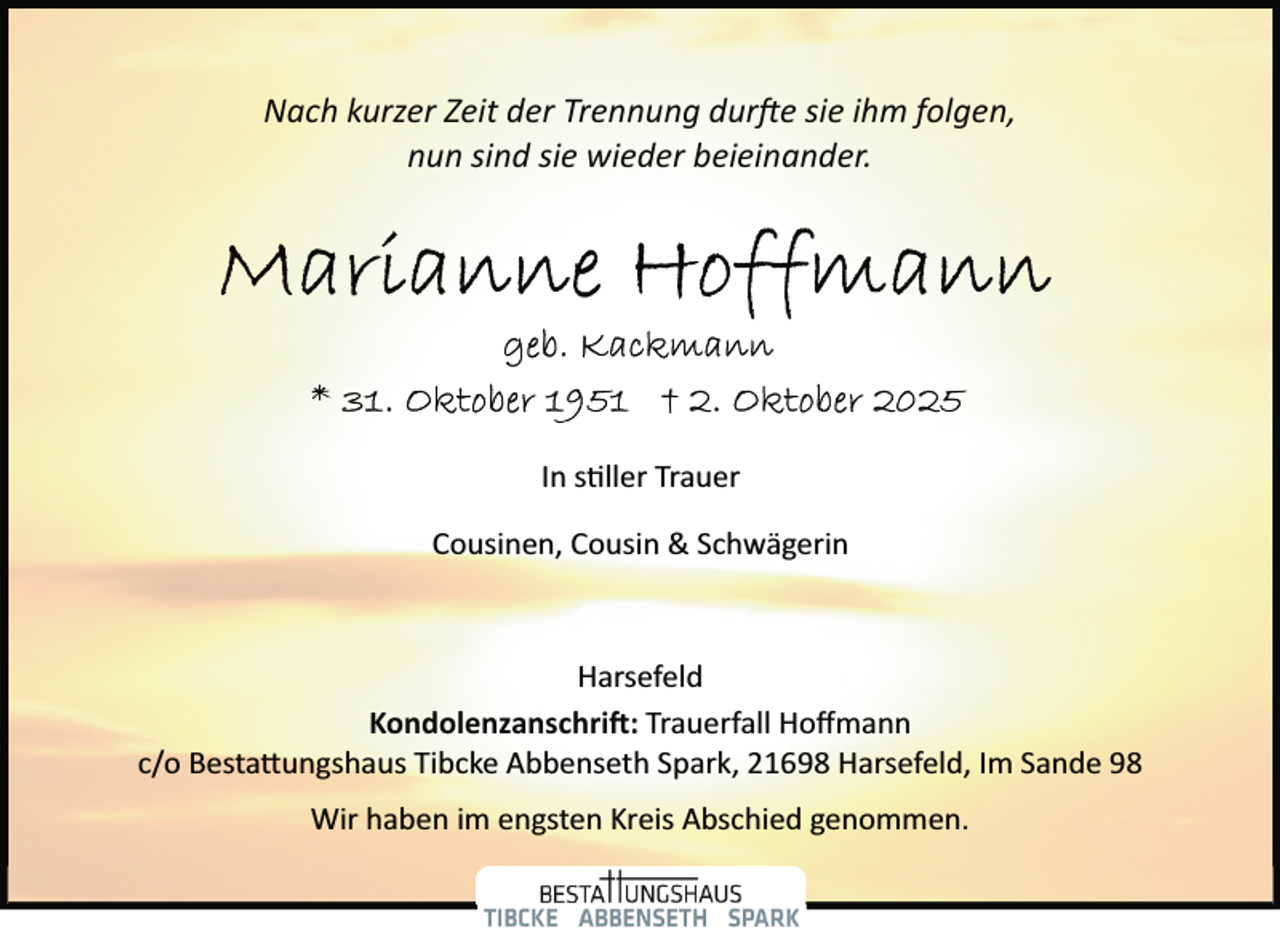 <p>Nach kurzer Zeit der Trennung dur�e sie ihm folgen,<br />nun sind sie wieder beieinander.</p><p>In s ller Trauer<br />Cousinen, Cousin &amp; Schwägerin</p><p>Harsefeld<br />Kondolenzanschri�: Trauerfall Hoﬀmann<br />c/o Besta�ungshaus Tibcke Abbenseth Spark, 21698 Harsefeld, Im Sande 98<br />Wir haben im engsten Kreis Abschied genommen.</p>