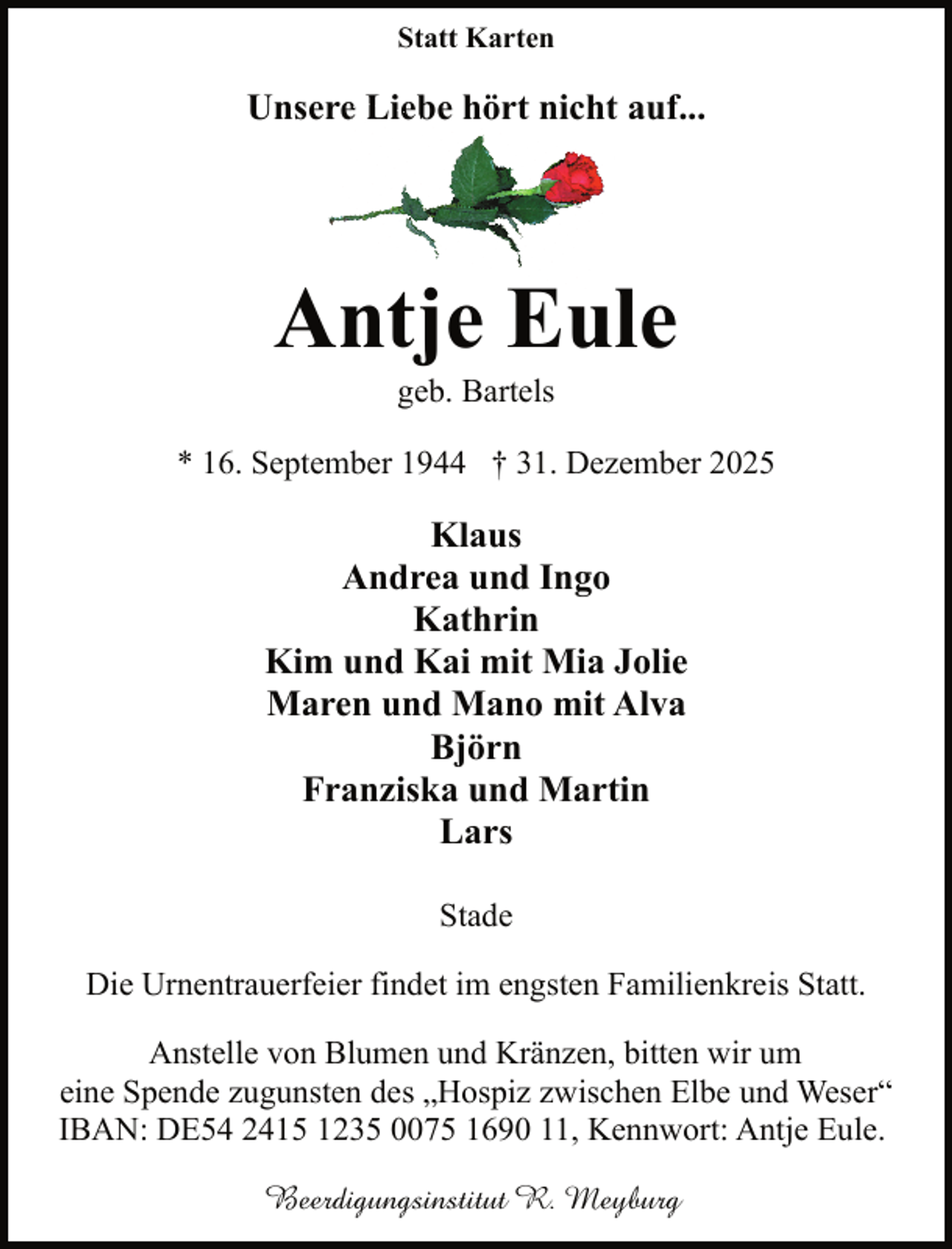 <p>Statt Karten</p><p>Unseree Liebe hört nicht auf...</p><p>Antje Eule<br />geb. Bartels</p><p>* 16. September 1944 † 31. Dezember 2025</p><p>Klaus<br />Andrea und Ingo<br />Kathrin<br />Kim und Kai mit Mia Jolie<br />Maren und Mano mit Alva<br />Björn<br />Franziska und Martin<br />Lars<br />Stade<br />Die Urnentrauerfeier findet im engsten Familienkreis Statt.<br />Anstelle von Blumen und Kränzen, bitten wir um<br />eine Spende zugunsten des „Hospiz zwischen Elbe und Weser“<br />IBAN: DE54 2415 1235 0075 1690 11, Kennwort: Antje Eule.<br />Beerdigungsinstitut R. Meyburg</p>