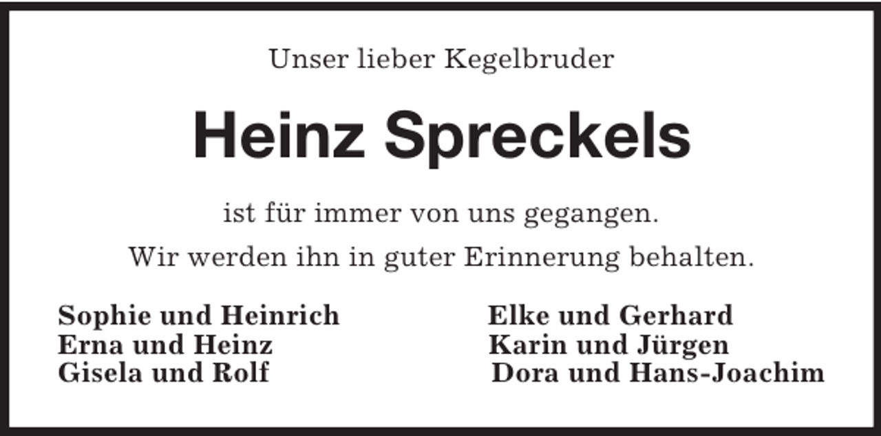 <p>Unser lieber Kegelbruder<br />Heinz Spreckels<br />ist für immer von uns gegangen.<br />Wir werden ihn in guter Erinnerung behalten.<br />Sophie und Heinrich Elke und Gerhard<br />Erna und Heinz Karin und Jürgen<br />Gisela und Rolf Dora und Hans-Joachim</p>