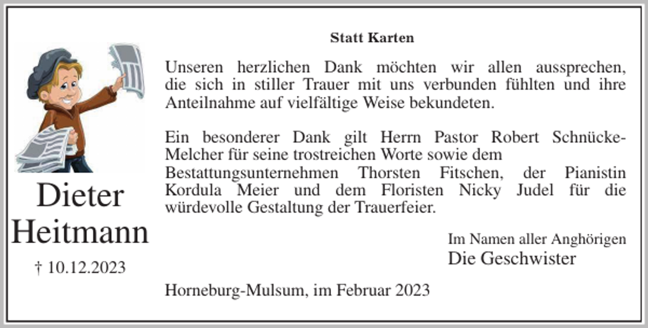 <p>Statt Karten<br />Unseren herzlichen Dank möchten wir allen aussprechen,<br />die sich in stiller Trauer mit uns verbunden fühlten und ihre<br />Anteilnahme auf vielfältige Weise bekundeten.</p><p>Ein besonderer Dank gilt Herrn Pastor Robert Schnücke-<br />Melcher für seine trostreichen Worte sowie dem<br />Bestattungsunternehmen Thorsten Fitschen, der Pianistin<br />Kordula Meier und dem Floristen Nicky Judel für die<br />würdevolle Gestaltung der Trauerfeier.<br />Im Namen aller Anghörigen<br />Die Geschwister<br />Horneburg-Mulsum, im Februar 2023<br />Dieter<br />Heitmann<br />† 10.12.2023</p>