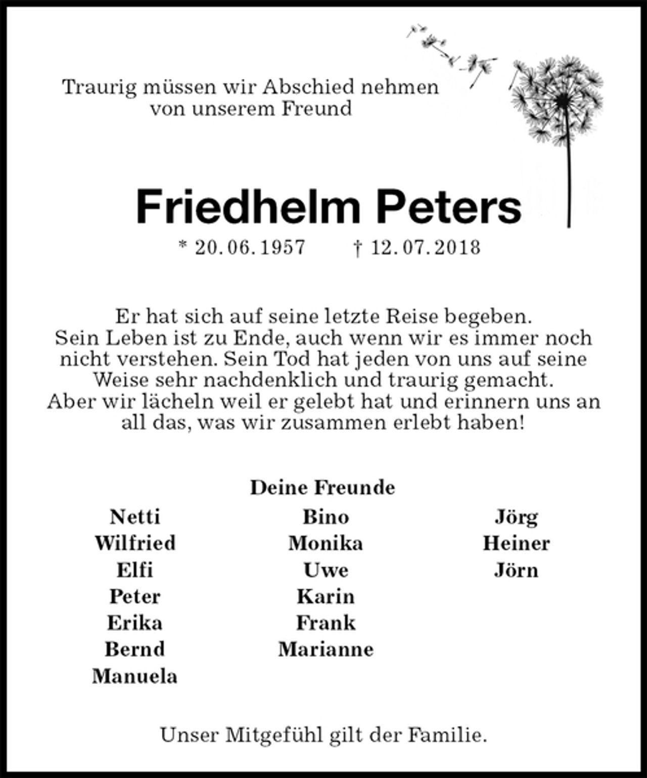 <p>Deine Freunde<br />Netti Bino Jörg<br />Wilfried Monika Heiner<br />Elfi Uwe Jörn<br />Peter Karin<br />Erika Frank<br />Bernd Marianne<br />Manuela<br />Traurig müssen wir Abschied nehmen<br />von unserem Freund<br />Friedhelm Peters<br />* 20. 06. 1957 † 12. 07. 2018<br />Er hat sich auf seine letzte Reise begeben.<br />Sein Leben ist zu Ende, auch wenn wir es immer noch nicht verstehen. Sein Tod hat jeden von uns auf seine Weise sehr nachdenklich und traurig gemacht.<br />Aber wir lächeln weil er gelebt hat und erinnern uns an all das, was wir zusammen erlebt haben!<br />Unser Mitgefühl gilt der Familie.</p>