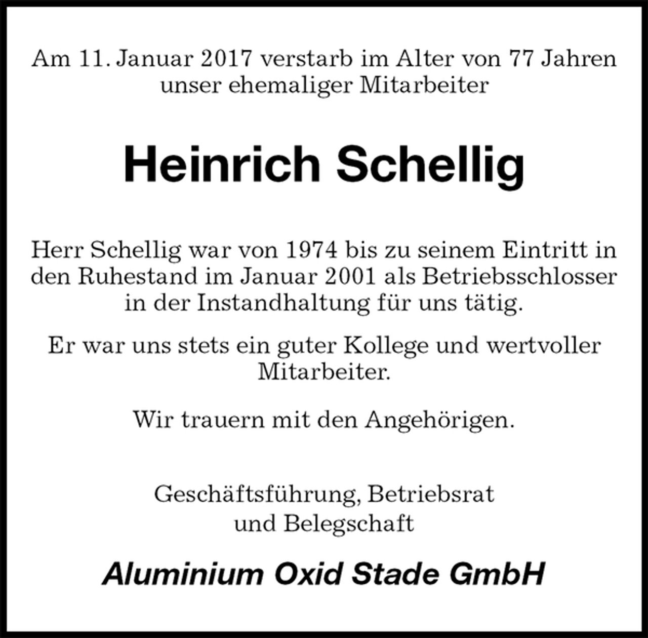 <p>Am 11. Januar 2017 verstarb im Alter von 77 Jahren unser ehemaliger Mitarbeiter<br />Heinrich Schellig<br />Herr Schellig war von 1974 bis zu seinem Eintritt in den Ruhestand im Januar 2001 als Betriebsschlosser in der Instandhaltung für uns tätig.<br />Er war uns stets ein guter Kollege und wertvoller Mitarbeiter.<br />Wir trauern mit den Angehörigen.<br />Geschäftsführung, Betriebsrat<br />und Belegschaft<br />Aluminium Oxid Stade GmbH</p>