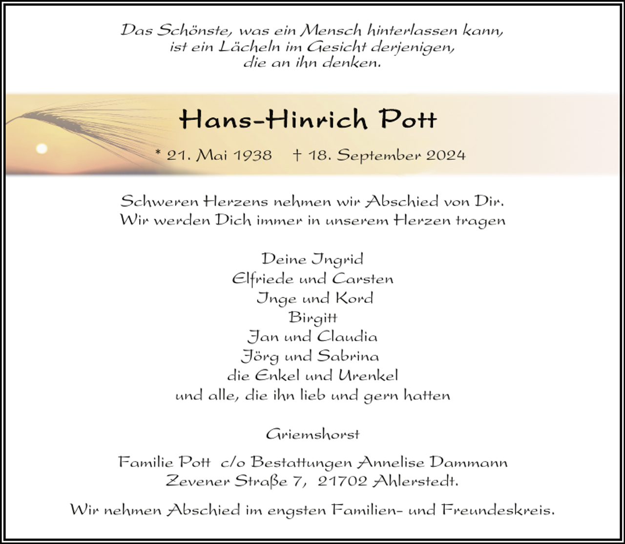 <p>Das Schönste, was ein Mensch hinterlassen kann,<br />ist ein Lächeln im Gesicht derjenigen,<br />die an ihn denken.</p><p>Hans-Hinrich Pott<br />* 21. Mai 1938</p><p>† 18. September 2024</p><p>Schweren Herzens nehmen wir Abschied von Dir.<br />Wir werden Dich immer in unserem Herzen tragen<br />Deine Ingrid<br />Elfriede und Carsten<br />Inge und Kord<br />Birgitt<br />Jan und Claudia<br />Jörg und Sabrina<br />die Enkel und Urenkel<br />und alle, die ihn lieb und gern hatten<br />Griemshorst<br />Familie Pott c/o Bestattungen Annelise Dammann<br />Zevener Straße 7, 21702 Ahlerstedt.<br />Wir nehmen Abschied im engsten Familien- und Freundeskreis.</p>