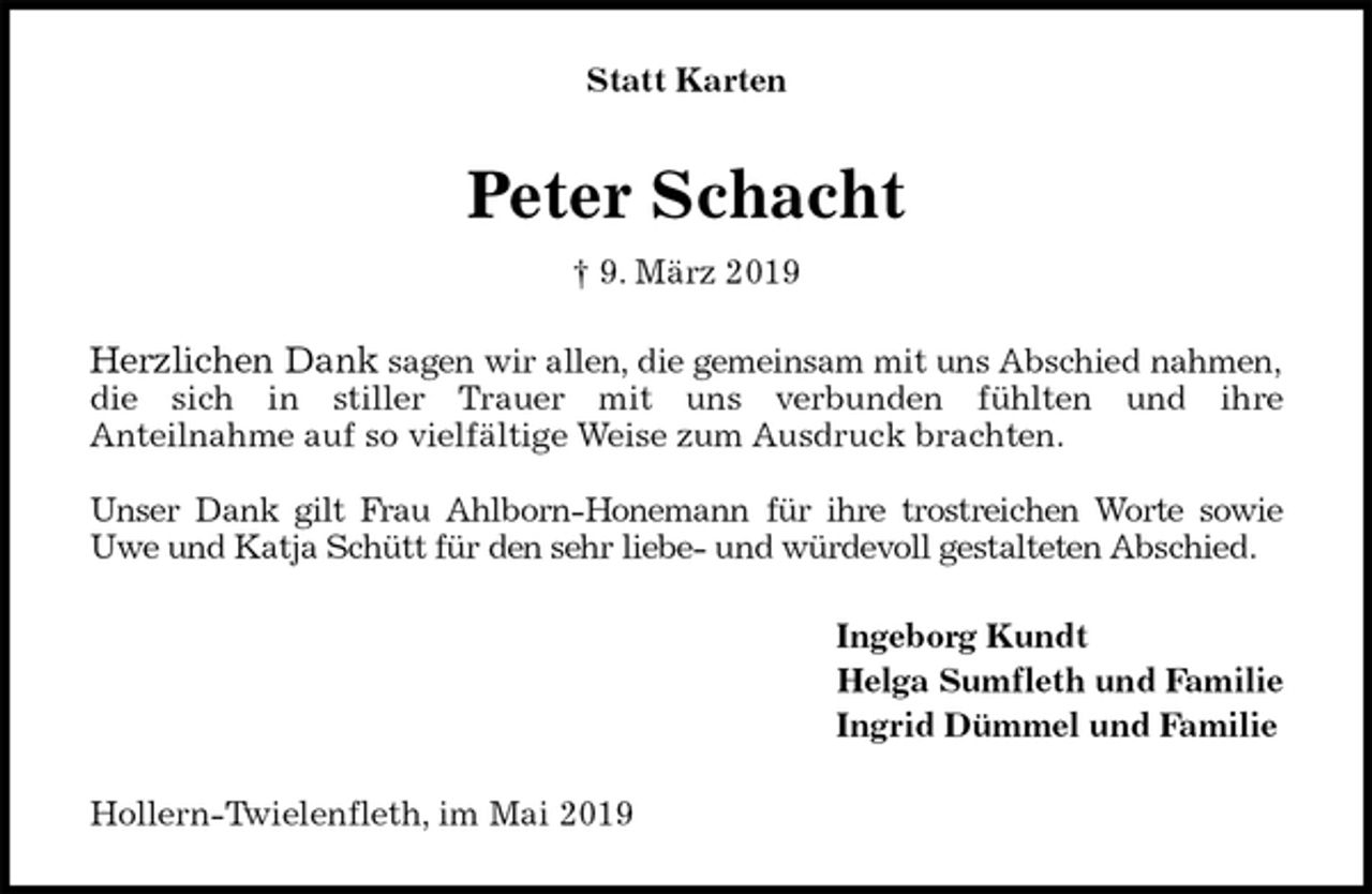 <p>Statt Karten<br />Peter Schacht<br />† 9. März 2019<br />Herzlichen Dank sagen wir allen, die gemeinsam mit uns Abschied nahmen,<br />die sich in stiller Trauer mit uns verbunden fühlten und ihre<br />Anteilnahme auf so vielfältige Weise zum Ausdruck brachten.</p><p>Unser Dank gilt Frau Ahlborn-Honemann für ihre trostreichen Worte sowie<br />Uwe und Katja Schütt für den sehr liebe- und würdevoll gestalteten Abschied.<br />Ingeborg Kundt<br />Helga Sumfleth und Familie<br />Ingrid Dümmel und Familie<br />Hollern-Twielenfleth, im Mai 2019</p>
