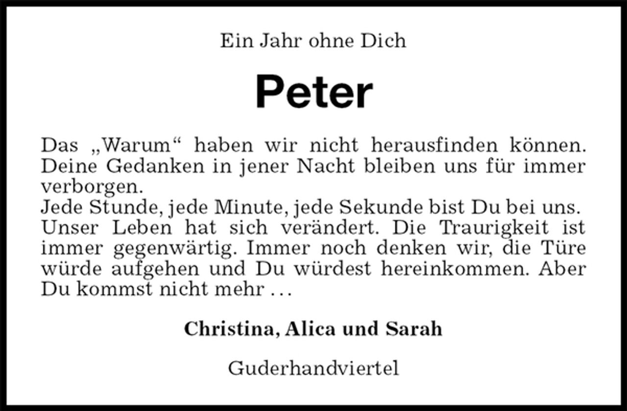 <p>Ein Jahr ohne Dich<br />Peter<br />Das „Warum“ haben wir nicht herausfinden können. Deine Gedanken in jener Nacht bleiben uns für immer verborgen.<br />Jede Stunde, jede Minute, jede Sekunde bist Du bei uns.<br />Unser Leben hat sich verändert. Die Traurigkeit ist<br />immer gegenwärtig. Immer noch denken wir, die Türe würde aufgehen und Du würdest hereinkommen. Aber Du kommst nicht mehr . . .<br />Christina, Alica und Sarah<br />Guderhandviertel</p>
