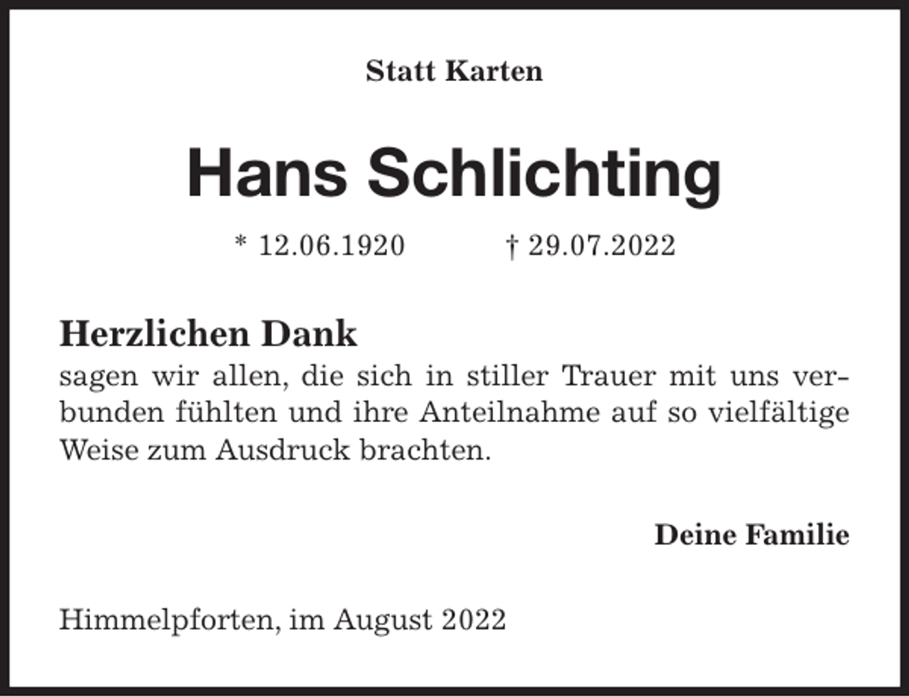 <p>Statt Karten<br />Hans Schlichting<br />* 12.06.1920 † 29.07.2022<br />Herzlichen Dank<br />sagen wir allen, die sich in stiller Trauer mit uns verbunden fühlten und ihre Anteilnahme auf so vielfältige Weise zum Ausdruck brachten.<br />Deine Familie<br />Himmelpforten, im August 2022</p>