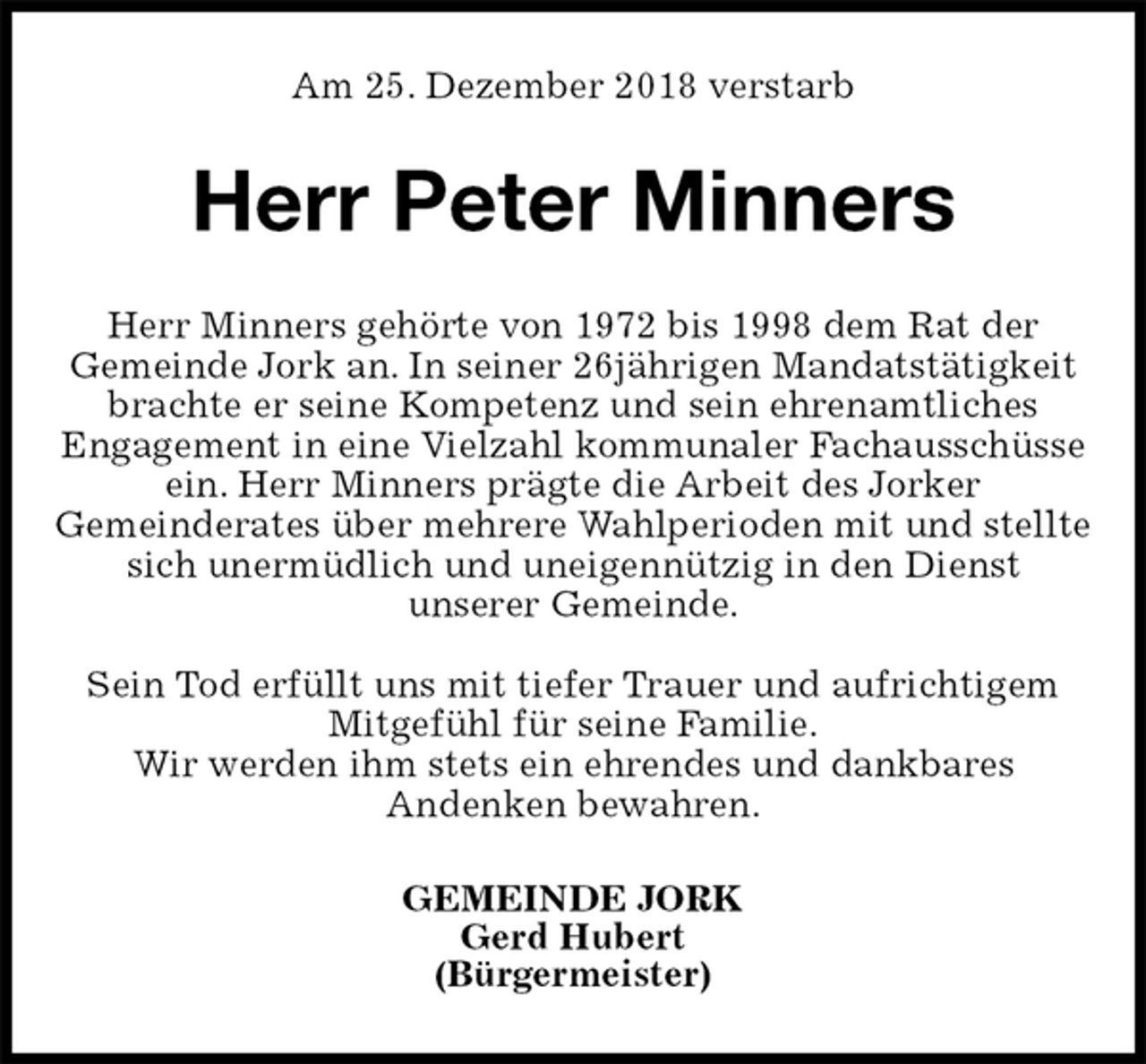 <p>Am 25. Dezember 2018 verstarb<br />Herr Peter Minners<br />GEMEINDE JORK<br />Gerd Hubert<br />(Bürgermeister)<br />Herr Minners gehörte von 1972 bis 1998 dem Rat der<br />Gemeinde Jork an. In seiner 26jährigen Mandatstätigkeit brachte er seine Kompetenz und sein ehrenamtliches<br />Engagement in eine Vielzahl kommunaler Fachausschüsse ein. Herr Minners prägte die Arbeit des Jorker<br />Gemeinderates über mehrere Wahlperioden mit und stellte sich unermüdlich und uneigennützig in den Dienst<br />unserer Gemeinde.</p><p>Sein Tod erfüllt uns mit tiefer Trauer und aufrichtigem<br />Mitgefühl für seine Familie.<br />Wir werden ihm stets ein ehrendes und dankbares<br />Andenken bewahren.</p>