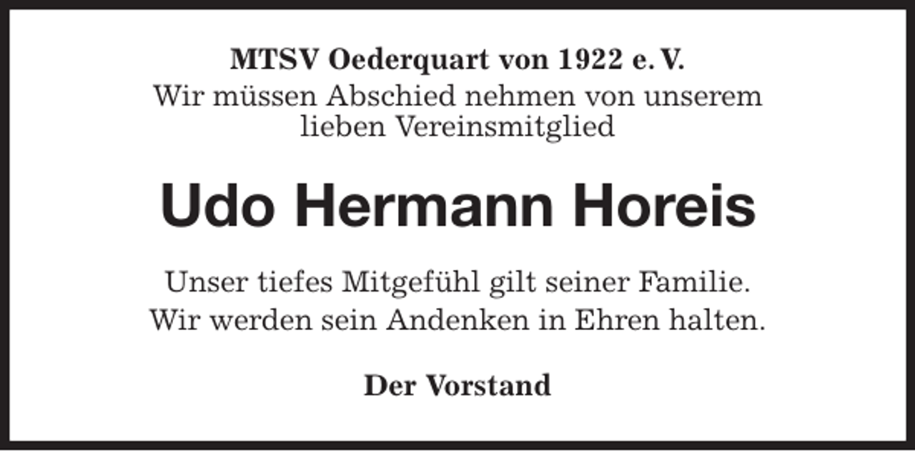 <p>MTSV Oederquart von 1922 e. V.<br />Wir müssen Abschied nehmen von unserem<br />lieben Vereinsmitglied<br />Udo Hermann Horeis<br />Der Vorstand<br />Unser tiefes Mitgefühl gilt seiner Familie.<br />Wir werden sein Andenken in Ehren halten.</p>
