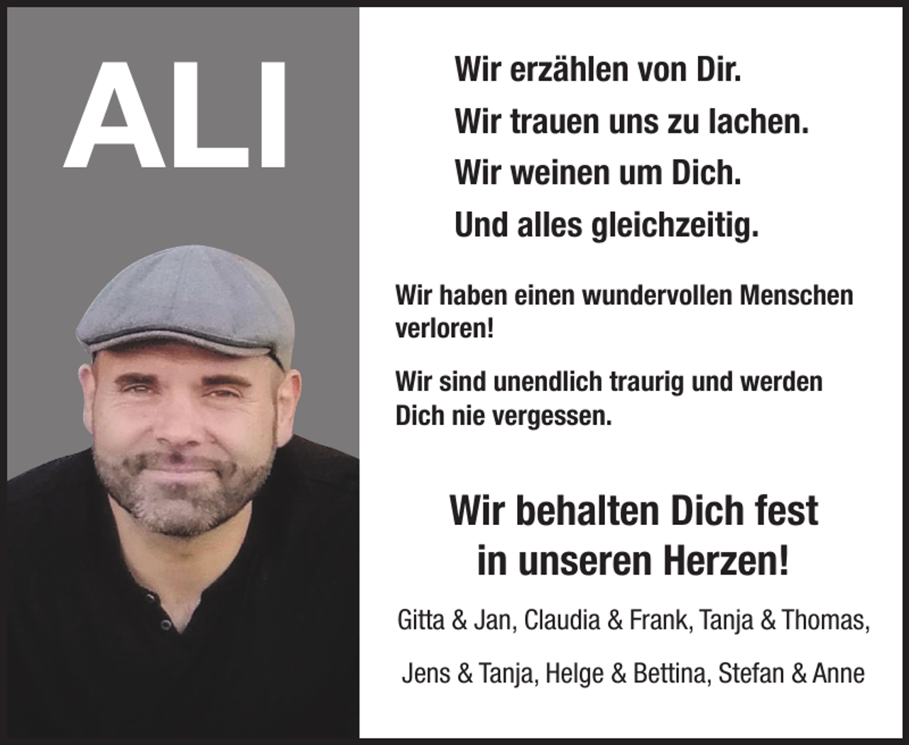<p>Wir erzählen von Dir.<br />Wir trauen uns zu lachen.<br />Wir weinen um Dich.<br />Und alles gleichzeitig.<br />Wir haben einen wundervollen Menschen verloren!<br />Wir sind unendlich traurig und werden Dich nie vergessen.<br />Wir behalten Dich fest in unseren Herzen!<br />Gitta &amp; Jan, Claudia &amp; Frank, Tanja &amp; Thomas,<br />Jens &amp; Tanja, Helga &amp; Bettina, Stefan &amp; Anne</p>