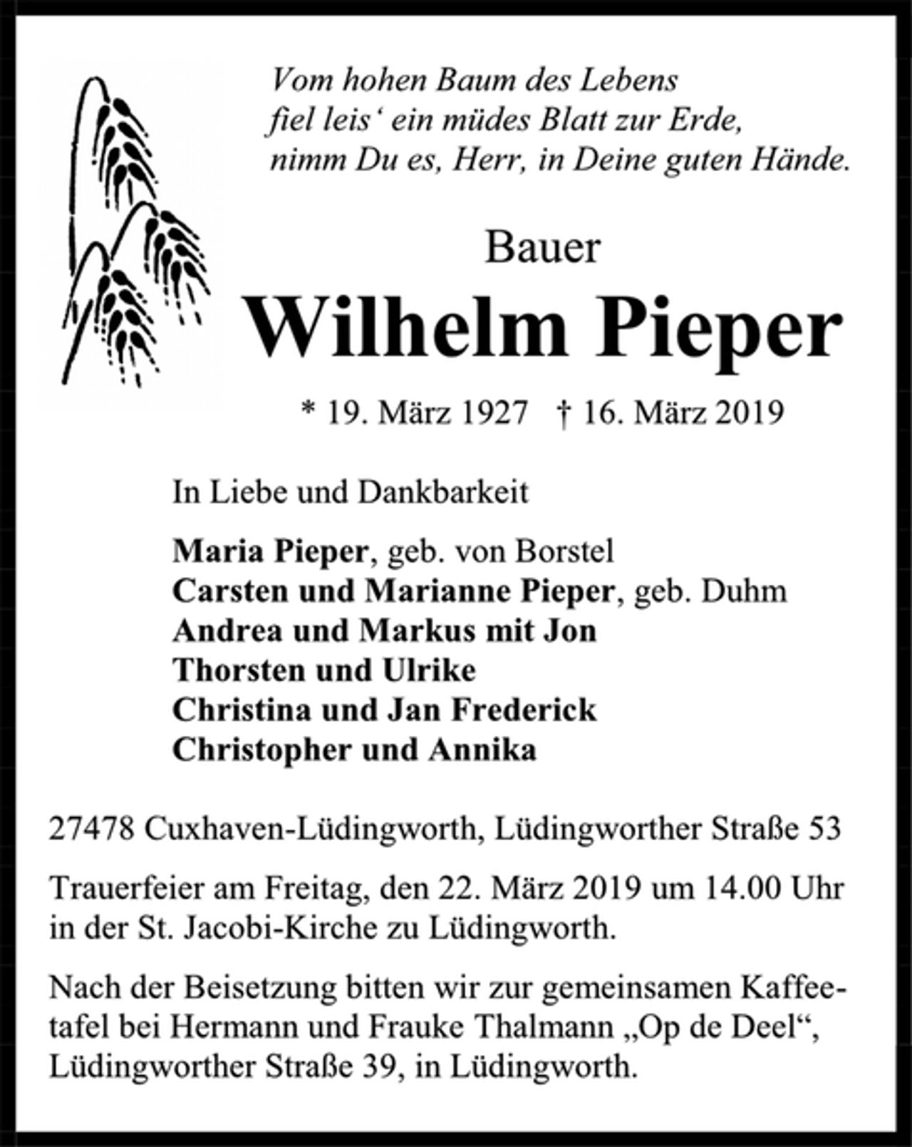 <p>Vom hohen Baum des Lebens<br />fiel leis‘ ein müdes Blatt zur Erde,<br />nimm Du es, Herr, in Deine guten Hände.<br />Bauer<br />Wilhelm Pieper<br />* 19. März 1927 † 16. März 2019<br />In Liebe und Dankbarkeit<br />Maria Pieper, geb. von Borstel<br />Carsten und Marianne Pieper, geb. Duhm<br />Andrea und Markus mit Jon<br />Thorsten und Ulrike<br />Christina und Jan Frederick<br />Christopher und Annika<br />27478 Cuxhaven-Lüdingworth, Lüdingworther Straße 53<br />Trauerfeier am Freitag, den 22. März 2019 um 14.00 Uhr<br />in der St. Jacobi-Kirche zu Lüdingworth.<br />Nach der Beisetzung bitten wir zur gemeinsamen Kaffee-<br />tafel bei Hermann und Frauke Thalmann „Op de Deel“,<br />Lüdingworther Straße 39, in Lüdingworth.</p>