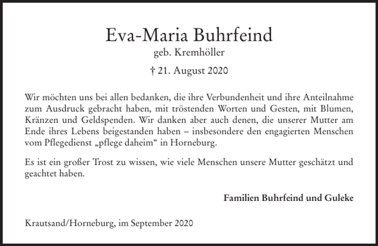 <p>Eva-Maria Buhrfeind<br />geb. Kremhöller<br />† 21. August 2020<br />Wir möchten uns bei allen bedanken, die ihre Verbundenheit und ihre Anteilnahme zum Ausdruck gebracht haben, mit tröstenden Worten und Gesten, mit Blumen, Kränzen und Geldspenden. Wir danken aber auch denen, die unserer Mutter am Ende ihres Lebens beigestanden haben - insbesondere den engagierten Menschen vom Pflegedienst „pflege daheim“ in Horneburg.<br />Es ist ein großer Trost zu wissen, wie viele Menschen unsere Mutter geschätzt und geachtet haben.<br />Familien Buhrfeind und Guleke<br />Krautsand/Horneburg, im September 2020</p>
