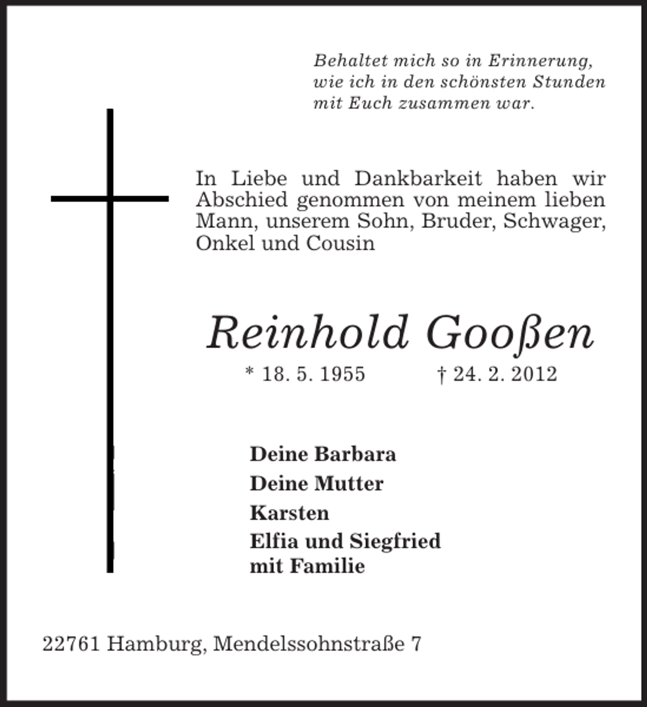 <p>Behaltet mich so in Erinnerung,<br />wie ich in den schönsten Stunden<br />mit Euch zusammen war.<br />In Liebe und Dankbarkeit haben wir Abschied genommen von meinem lieben Mann, unserem Sohn, Bruder, Schwager, Onkel und Cousin<br />Reinhold Gooßen<br />* 18. 5. 1955 † 24. 2. 2012<br />Deine Barbara<br />Deine Mutter<br />Karsten<br />Elfia und Siegfried<br />mit Familie<br />22761 Hamburg, Mendelssohnstraße 7</p>