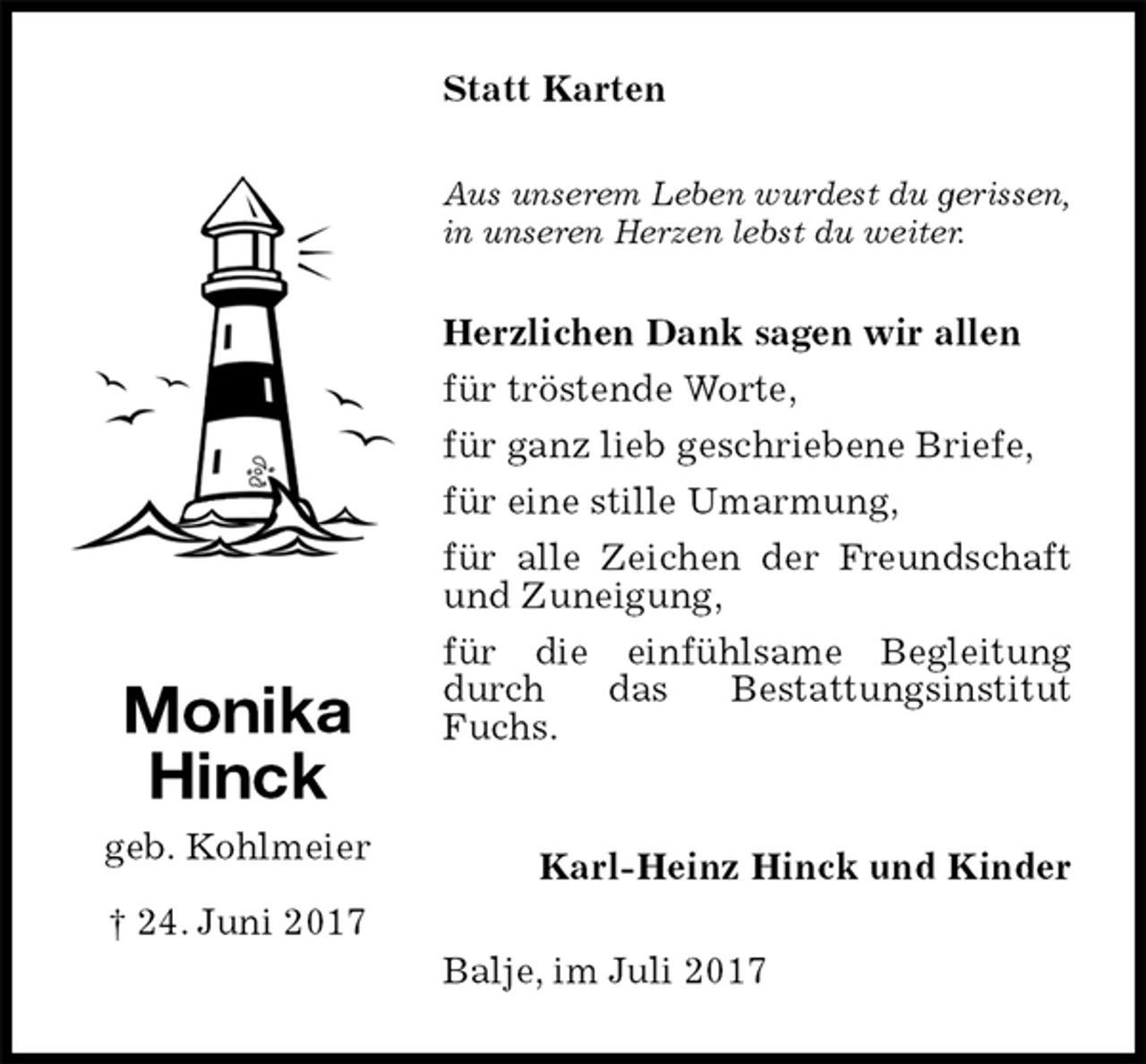 <p>Statt Karten<br />Aus unserem Leben wurdest du gerissen,<br />in unseren Herzen lebst du weiter.<br />Herzlichen Dank sagen wir allen<br />für tröstende Worte,<br />für ganz lieb geschriebene Briefe,<br />für eine stille Umarmung,<br />für alle Zeichen der Freundschaft und Zuneigung,<br />für die einfühlsame Begleitung durch das Bestattungsinstitut Fuchs.</p>
<p>Karl-Heinz Hinck und Kinder<br />Balje, im Juli 2017<br />Monika<br />Hinck<br />geb. Kohlmeier<br />† 24. Juni 2017</p>
