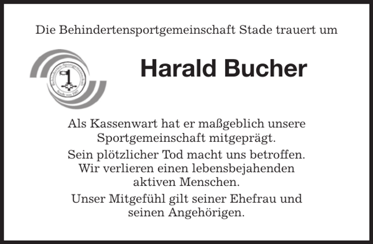 <p>Die Behindertensportgemeinschaft Stade trauert um<br />Harald Bucher<br />Als Kassenwart hat er maßgeblich unsere<br />Sportgemeinschaft mitgeprägt.<br />Sein plötzlicher Tod macht uns betroffen.<br />Wir verlieren einen lebensbejahenden<br />aktiven Menschen.<br />Unser Mitgefühl gilt seiner Ehefrau und<br />seinen Angehörigen.</p>