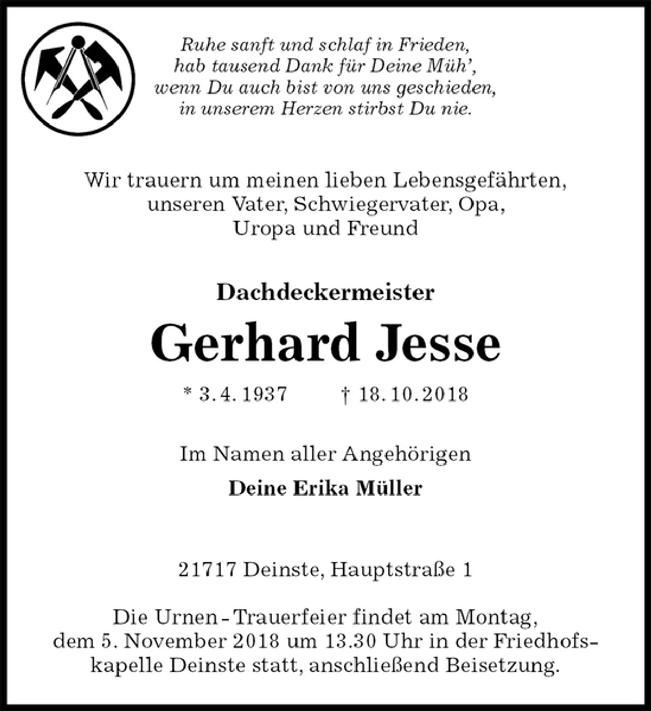 <p>Ruhe sanft und schlaf in Frieden,<br />hab tausend Dank für Deine Müh’,<br />wenn Du auch bist von uns geschieden,<br />in unserem Herzen stirbst Du nie.<br />Wir trauern um meinen lieben Lebensgefährten,<br />unseren Vater, Schwiegervater, Opa,<br />Uropa und Freund<br />Dachdeckermeister<br />Gerhard Jesse<br />* 3. 4. 1937 † 18. 10. 2018<br />Im Namen aller Angehörigen<br />Deine Erika Müller<br />21717 Deinste, Hauptstraße 1<br />Die Urnen - Trauerfeier findet am Montag,<br />dem 5. November 2018 um 13.30 Uhr in der Friedhofskapelle Deinste statt, anschließend Beisetzung.</p>