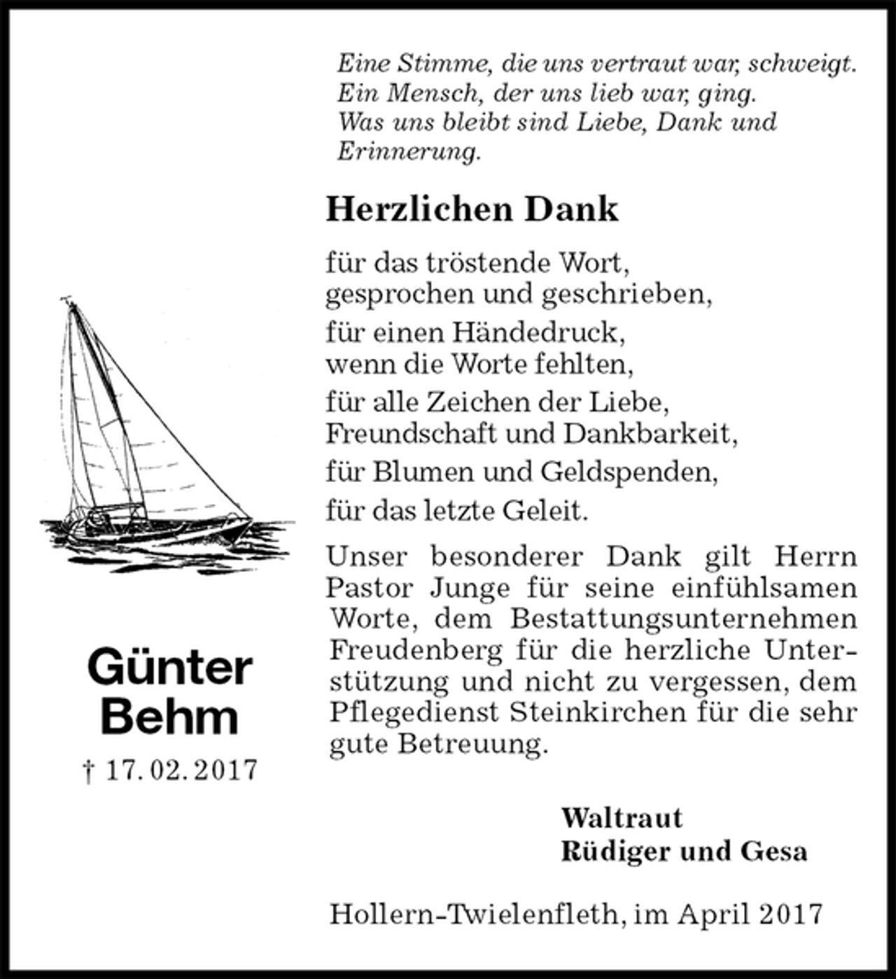 <p>Eine Stimme, die uns vertraut war, schweigt.<br />Ein Mensch, der uns lieb war, ging.<br />Was uns bleibt sind Liebe, Dank und<br />Erinnerung.<br />Herzlichen Dank<br />für das tröstende Wort,<br />gesprochen und geschrieben,<br />für einen Händedruck,<br />wenn die Worte fehlten,<br />für alle Zeichen der Liebe,<br />Freundschaft und Dankbarkeit,<br />für Blumen und Geldspenden,<br />für das letzte Geleit.<br />Unser besonderer Dank gilt Herrn Pastor Junge für seine einfühlsamen Worte, dem Bestattungsunternehmen Freudenberg für die herzliche Unterstützung und nicht zu vergessen, dem Pflegedienst Steinkirchen für die sehr gute Betreuung.<br />Waltraut<br />Rüdiger und Gesa<br />Hollern-Twielenfleth, im April 2017<br />Günter<br />Behm<br />† 17. 02. 2017</p>