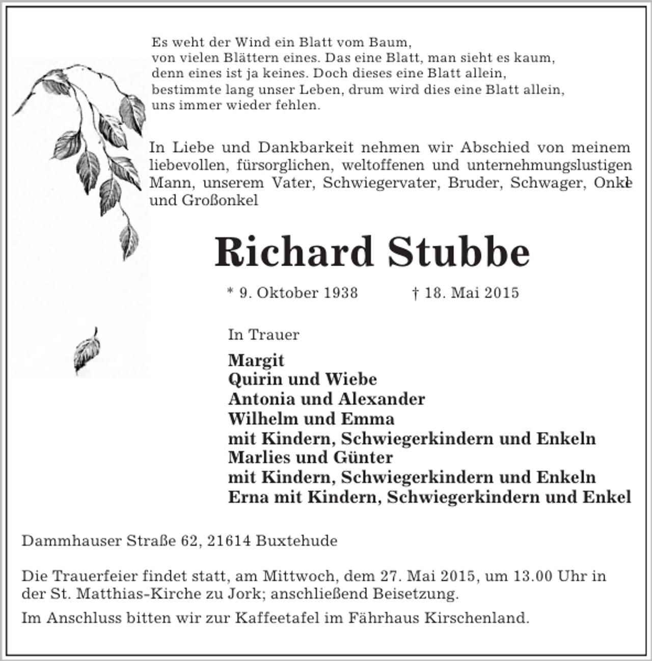 <p>Es weht der Wind ein Blatt vom Baum,<br />von vielen Blättern eines. Das eine Blatt, man sieht es kaum,<br />denn eines ist ja keines. Doch dieses eine Blatt allein,<br />bestimmte lang unser Leben, drum wird dies eine Blatt allein,<br />uns immer wieder fehlen.<br />In Liebe und Dankbarkeit nehmen wir Abschied von meinem<br />liebevollen, fürsorglichen, weltoffenen und unternehmungslustigen<br />Mann, unserem Vater, Schwiegervater, Bruder, Schwager, Onkel<br />und Großonkel<br />Richard Stubbe<br />* 9. Oktober 1938 † 18. Mai 2015<br />In Trauer<br />Margit<br />Quirin und Wiebe<br />Antonia und Alexander<br />Wilhelm und Emma<br />mit Kindern, Schwiegerkindern und Enkeln<br />Marlies und Günter<br />mit Kindern, Schwiegerkindern und Enkeln<br />Erna mit Kindern, Schwiegerkindern und Enkel<br />Dammhauser Straße 62, 21614 Buxtehude</p><p>Die Trauerfeier findet statt, am Mittwoch, dem 27. Mai 2015, um 13.00 Uhr in der St. Matthias-Kirche zu Jork; anschließend Beisetzung.<br />Im Anschluss bitten wir zur Kaffeetafel im Fährhaus Kirschenland.</p>