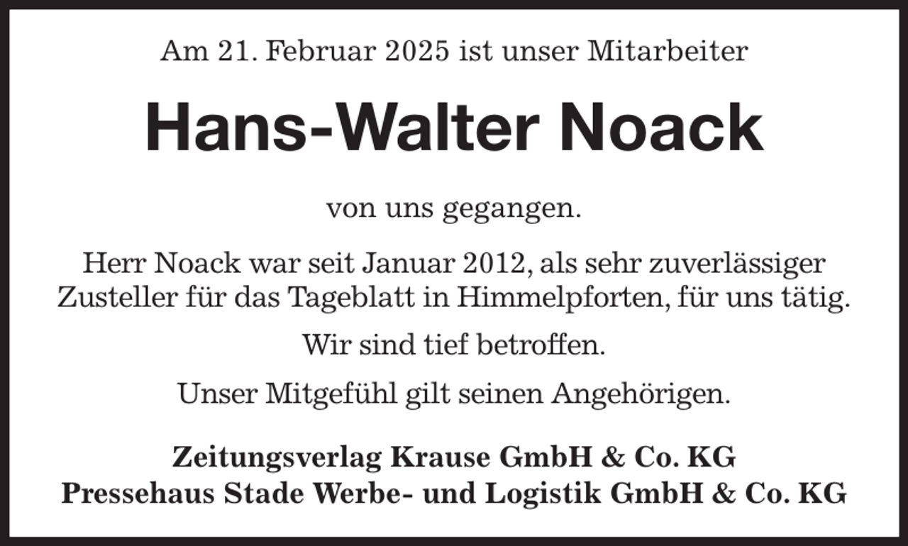 <p>Am 21. Februar 2025 ist unser Mitarbeiter<br />Hans-Walter Noack<br />Zeitungsverlag Krause GmbH &amp; Co. KG<br />Pressehaus Stade Werbe- und Logistik GmbH &amp; Co. KG<br />von uns gegangen.<br />Herr Noack war seit Januar 2012, als sehr zuverlässiger<br />Zusteller für das Tageblatt in Himmelpforten, für uns tätig.<br />Wir sind tief betroffen.<br />Unser Mitgefühl gilt seinen Angehörigen.</p>