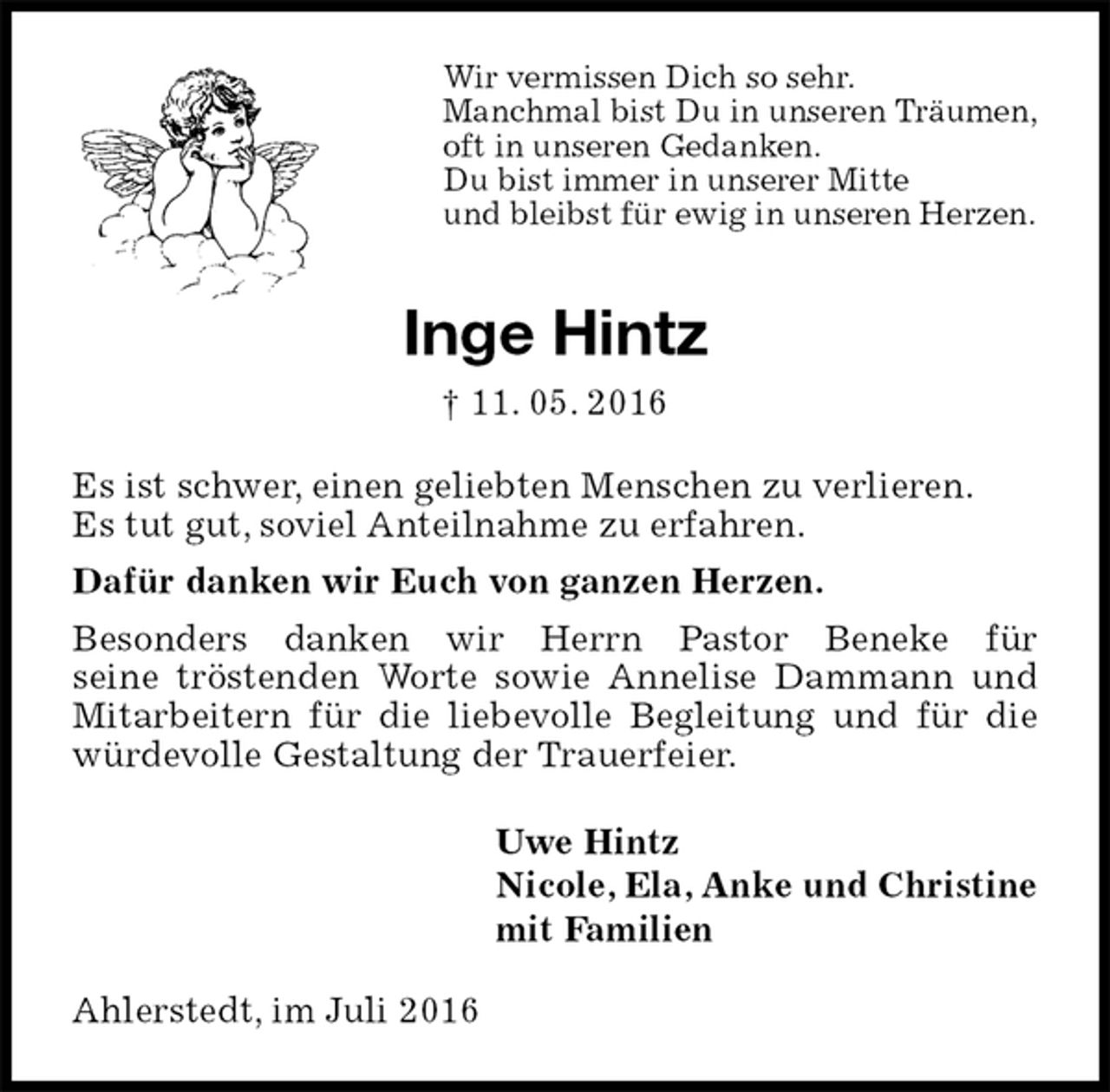 <p>Wir vermissen Dich so sehr.<br />Manchmal bist Du in unseren Träumen,<br />oft in unseren Gedanken.<br />Du bist immer in unserer Mitte<br />und bleibst für ewig in unseren Herzen.<br />Inge Hintz<br />† 11. 05. 2016<br />Es ist schwer, einen geliebten Menschen zu verlieren.<br />Es tut gut, soviel Anteilnahme zu erfahren.<br />Dafür danken wir Euch von ganzen Herzen.<br />Besonders danken wir Herrn Pastor Beneke für<br />seine tröstenden Worte sowie Annelise Dammann und Mitarbeitern für die liebevolle Begleitung und für die würdevolle Gestaltung der Trauerfeier.<br />Uwe Hintz<br />Nicole, Ela, Anke und Christine<br />mit Familien<br />Ahlerstedt, im Juli 2016</p>