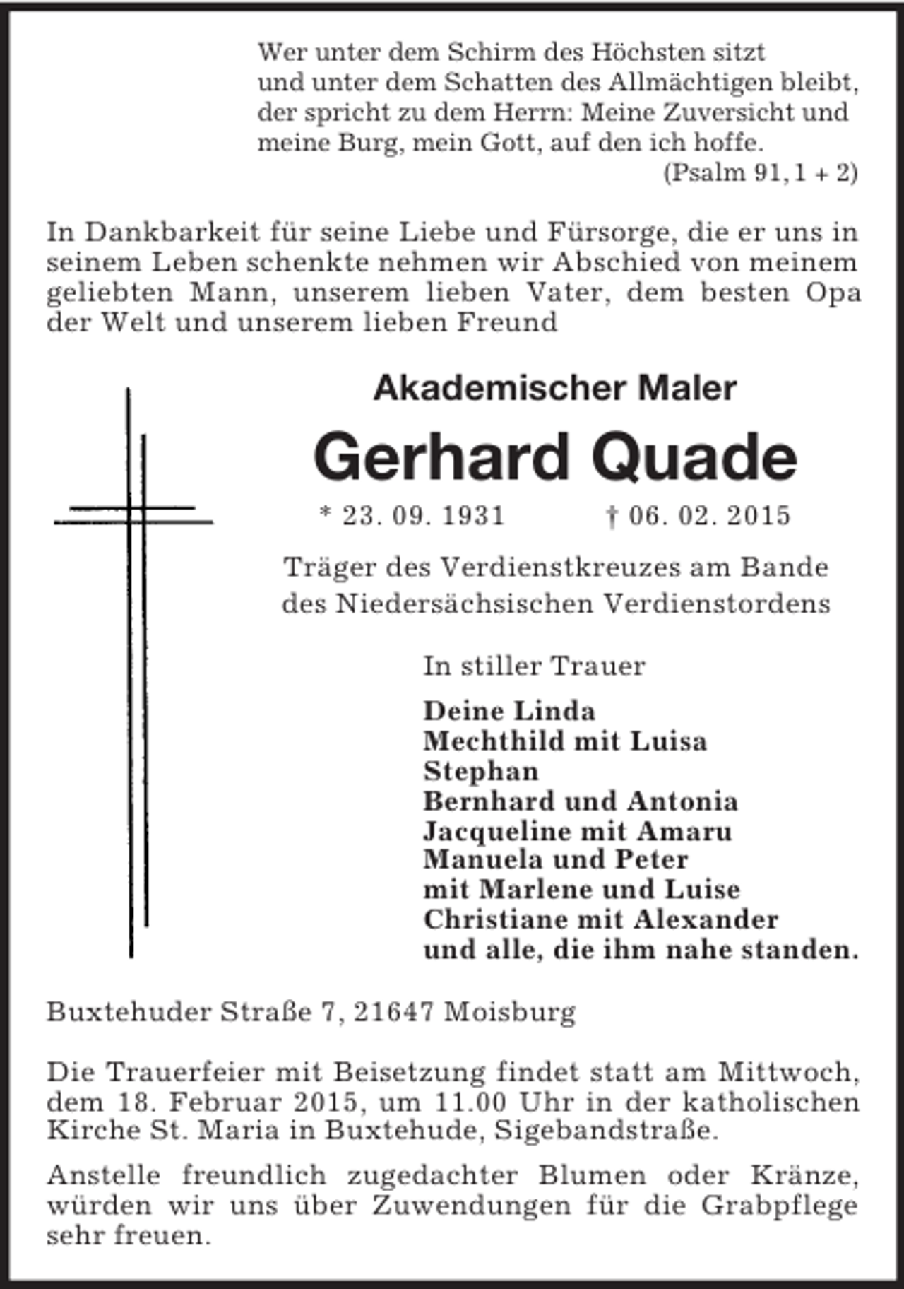 <p>Wer unter dem Schirm des Höchsten sitzt<br />und unter dem Schatten des Allmächtigen bleibt,<br />der spricht zu dem Herrn: Meine Zuversicht und<br />meine Burg, mein Gott, auf den ich hoffe.<br />(Psalm 91, 1 + 2)<br />In Dankbarkeit für seine Liebe und Fürsorge, die er uns in<br />seinem Leben schenkte nehmen wir Abschied von meinem geliebten Mann, unserem lieben Vater, dem besten Opa der Welt und unserem lieben Freund<br />Akademischer Maler<br />Gerhard Quade<br />* 23. 09. 1931 † 06. 02. 2015</p><p>Träger des Verdienstkreuzes am Bande<br />des Niedersächsischen Verdienstordens<br />In stiller Trauer<br />Deine Linda<br />Mechthild mit Luisa<br />Stephan<br />Bernhard und Antonia<br />Jacqueline mit Amaru<br />Manuela und Peter<br />mit Marlene und Luise<br />Christiane mit Alexander<br />und alle, die ihm nahe standen.<br />Buxtehuder Straße 7, 21647 Moisburg</p><p>Die Trauerfeier mit Beisetzung findet statt am Mittwoch, dem 18. Februar 2015, um 11.00 Uhr in der katholischen Kirche St. Maria in Buxtehude, Sigebandstraße.<br />Anstelle freundlich zugedachter Blumen oder Kränze, würden wir uns über Zuwendungen für die Grabpflege sehr freuen.</p>
