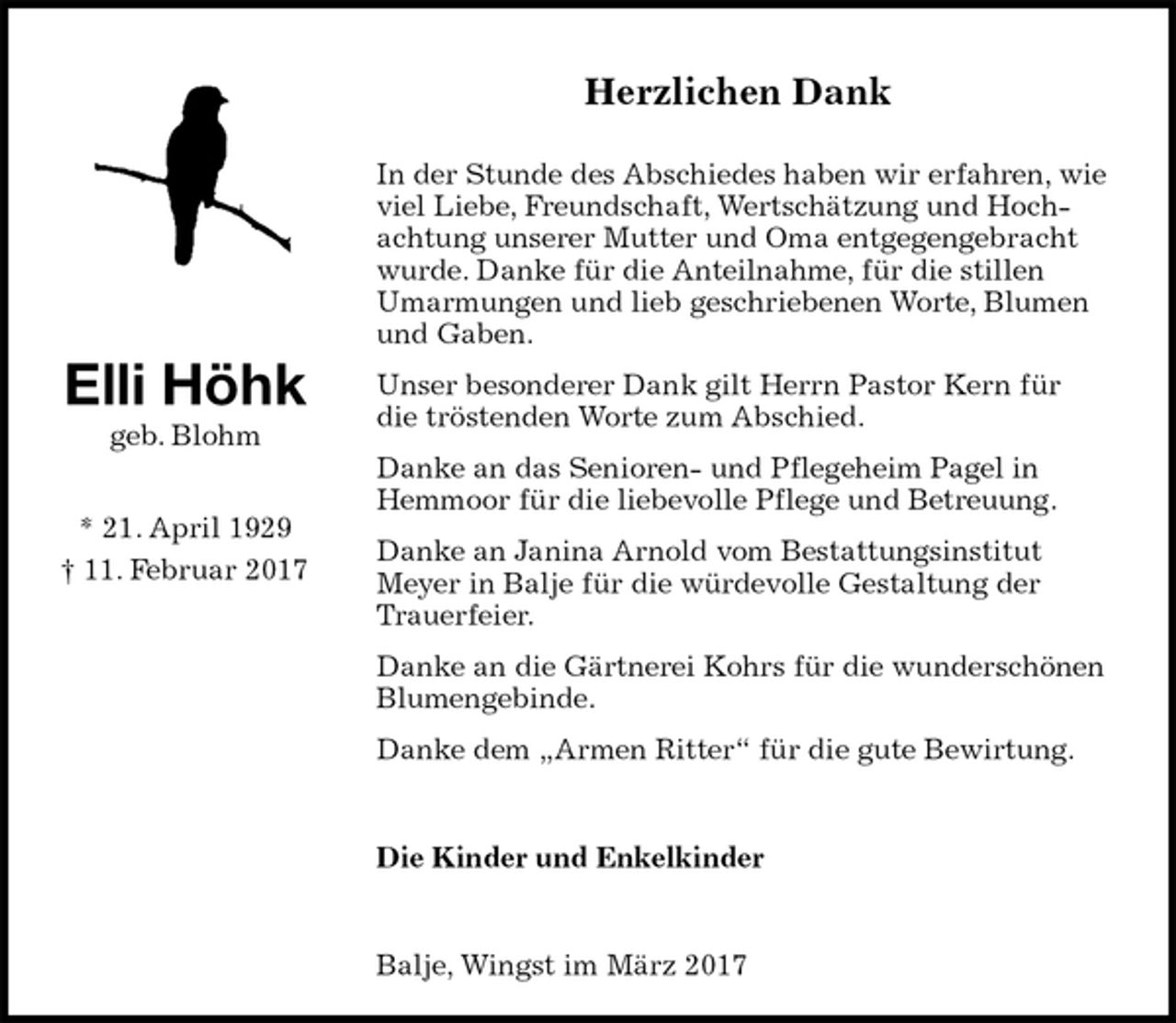<p>Herzlichen Dank<br />In der Stunde des Abschiedes haben wir erfahren, wie viel Liebe, Freundschaft, Wertschätzung und Hochachtung unserer Mutter und Oma entgegengebracht wurde. Danke für die Anteilnahme, für die stillen Umarmungen und lieb geschriebenen Worte, Blumen und Gaben.<br />Unser besonderer Dank gilt Herrn Pastor Kern für die tröstenden Worte zum Abschied.<br />Danke an das Senioren- und Pflegeheim Pagel in Hemmoor für die liebevolle Pflege und Betreuung.<br />Danke an Janina Arnold vom Bestattungsinstitut Meyer in Balje für die würdevolle Gestaltung der Trauerfeier.<br />Danke an die Gärtnerei Kohrs für die wunderschönen Blumengebinde.<br />Danke dem „Armen Ritter“ für die gute Bewirtung.<br />Die Kinder und Enkelkinder<br />Balje, Wingst im März 2017<br />Elli Höhk<br />geb. Blohm<br />* 21. April 1929<br />† 11. Februar 2017</p>