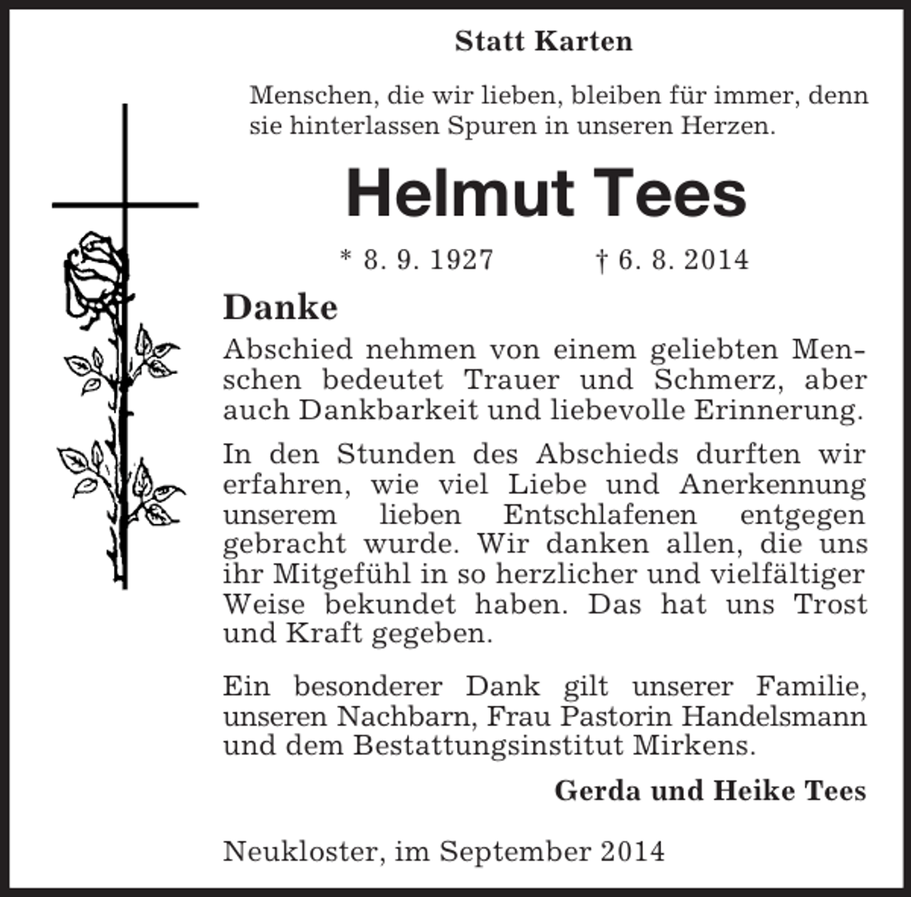 <p>Statt Karten<br />Menschen, die wir lieben, bleiben für immer, denn sie hinterlassen Spuren in unseren Herzen.<br />Helmut Tees<br />* 8. 9. 1927 † 6. 8. 2014<br />Danke<br />Abschied nehmen von einem geliebten Menschen bedeutet Trauer und Schmerz, aber auch Dankbarkeit und liebevolle Erinnerung.<br />In den Stunden des Abschieds durften wir erfahren, wie viel Liebe und Anerkennung unserem lieben Entschlafenen entgegen<br />gebracht wurde. Wir danken allen, die uns ihr Mitgefühl in so herzlicher und vielfältiger Weise bekundet haben. Das hat uns Trost und Kraft gegeben.<br />Ein besonderer Dank gilt unserer Familie,<br />unseren Nachbarn, Frau Pastorin Handelsmann<br />und dem Bestattungsinstitut Mirkens.<br />Gerda und Heike Tees<br />Neukloster, im September 2014</p>