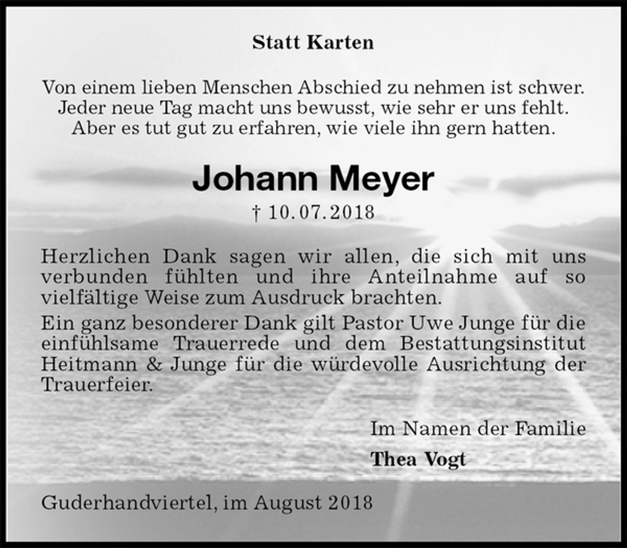 <p>Statt Karten<br />Von einem lieben Menschen Abschied zu nehmen ist schwer.<br />Jeder neue Tag macht uns bewusst, wie sehr er uns fehlt.<br />Aber es tut gut zu erfahren, wie viele ihn gern hatten.<br />Johann Meyer<br />† 10. 07. 2018<br />Herzlichen Dank sagen wir allen, die sich mit uns<br />verbunden fühlten und ihre Anteilnahme auf so<br />vielfältige Weise zum Ausdruck brachten.<br />Ein ganz besonderer Dank gilt Pastor Uwe Junge für die einfühlsame Trauerrede und dem Bestattungsinstitut Heitmann &amp; Junge für die würdevolle Ausrichtung der Trauerfeier.<br />Im Namen der Familie<br />Thea Vogt<br />Guderhandviertel, im August 2018</p>