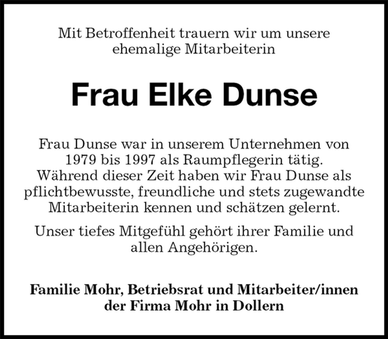 <p>Mit Betroffenheit trauern wir um unsere<br />ehemalige Mitarbeiterin<br />Frau Elke Dunse<br />Familie Mohr, Betriebsrat und Mitarbeiter/innen<br />der Firma Mohr in Dollern<br />Frau Dunse war in unserem Unternehmen von<br />1979 bis 1997 als Raumpflegerin tätig.<br />Während dieser Zeit haben wir Frau Dunse als pflichtbewusste, freundliche und stets zugewandte Mitarbeiterin kennen und schätzen gelernt.<br />Unser tiefes Mitgefühl gehört ihrer Familie und<br />allen Angehörigen.</p>