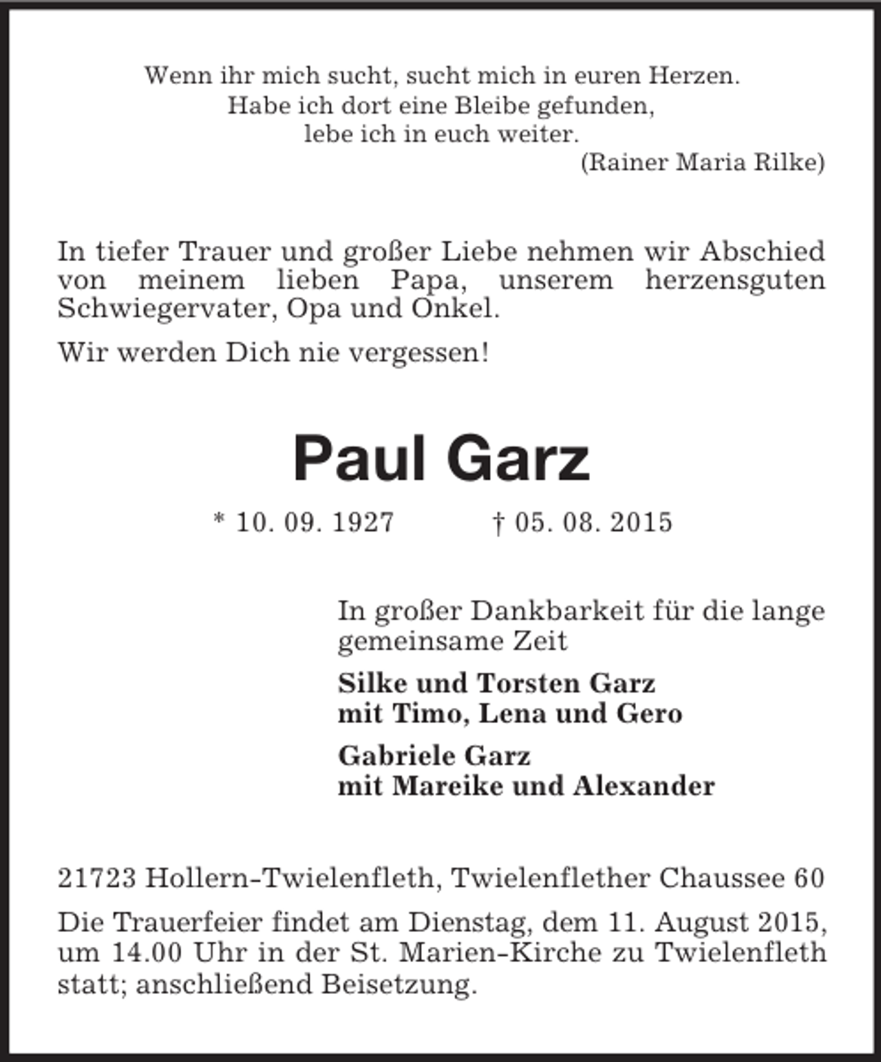 <p>Wenn ihr mich sucht, sucht mich in euren Herzen.<br />Habe ich dort eine Bleibe gefunden,<br />lebe ich in euch weiter.<br />(Rainer Maria Rilke)<br />In tiefer Trauer und großer Liebe nehmen wir Abschied von meinem lieben Papa, unserem herzensguten Schwiegervater, Opa und Onkel.<br />Wir werden Dich nie vergessen!<br />Paul Garz<br />* 10. 09. 1927 † 05. 08. 2015<br />In großer Dankbarkeit für die lange<br />gemeinsame Zeit<br />Silke und Torsten Garz<br />mit Timo, Lena und Gero<br />Gabriele Garz<br />mit Mareike und Alexander<br />21723 Hollern-Twielenfleth, Twielenflether Chaussee 60<br />Die Trauerfeier findet am Dienstag, dem 11. August 2015, um 14.00 Uhr in der St. Marien-Kirche zu Twielenfleth statt; anschließend Beisetzung.</p>