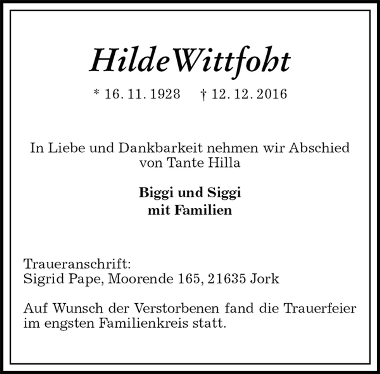 <p>HildeWittfoht<br />* 16. 11. 1928 † 12. 12. 2016<br />In Liebe und Dankbarkeit nehmen wir Abschied<br />von Tante Hilla</p><p>Biggi und Siggi<br />mit Familien<br />Traueranschrift:<br />Sigrid Pape, Moorende 165, 21635 Jork</p><p>Auf Wunsch der Verstorbenen fand die Trauerfeier<br />im engsten Familienkreis statt.</p>