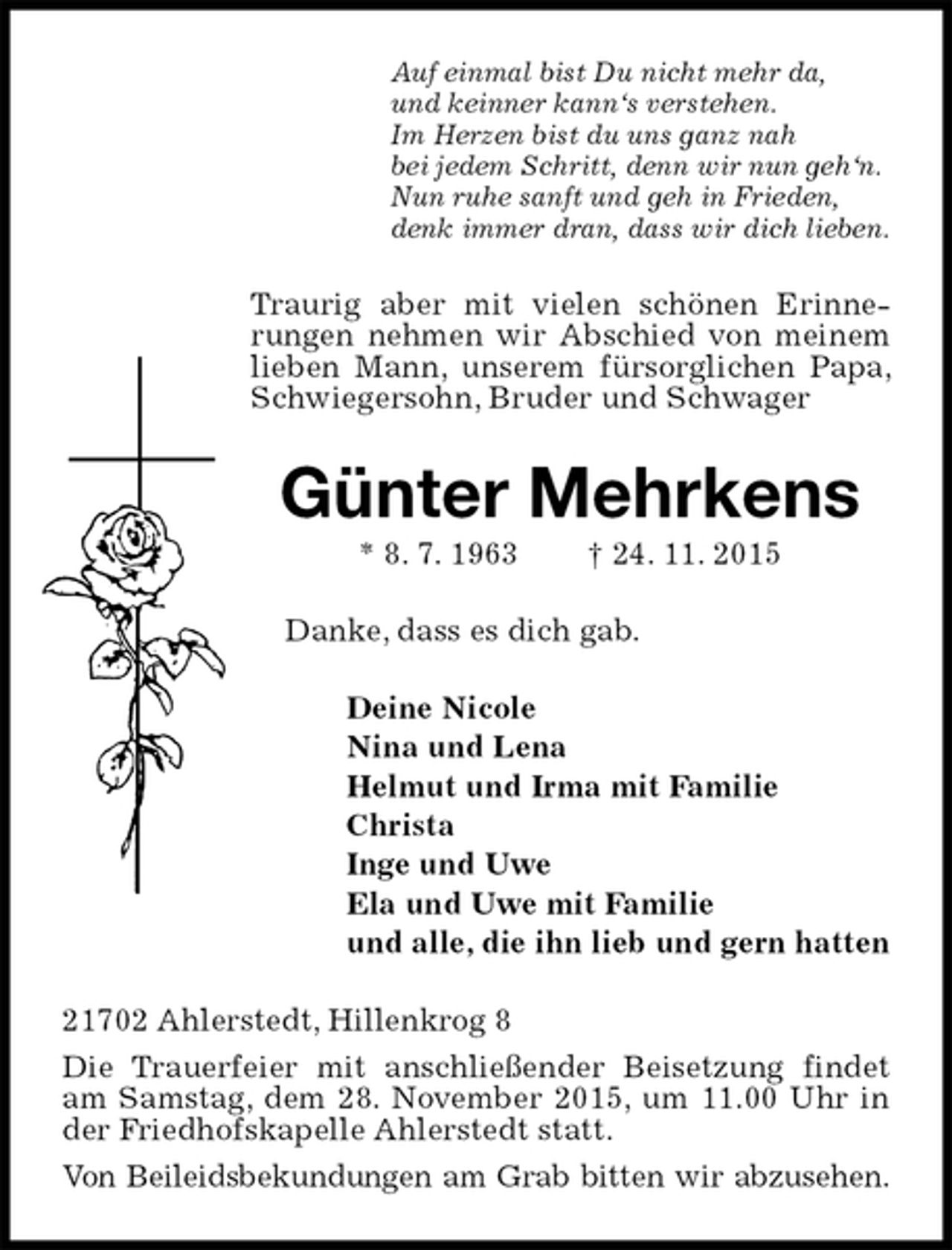 <p>Auf einmal bist Du nicht mehr da,<br />und keinner kann‘s verstehen.<br />Im Herzen bist du uns ganz nah<br />bei jedem Schritt, denn wir nun geh‘n.<br />Nun ruhe sanft und geh in Frieden,<br />denk immer dran, dass wir dich lieben.<br />Traurig aber mit vielen schönen Erinnerungen nehmen wir Abschied von meinem lieben Mann, unserem fürsorglichen Papa, Schwiegersohn, Bruder und Schwager<br />Günter Mehrkens<br />* 8. 7. 1963 † 24. 11. 2015<br />Danke, dass es dich gab.<br />Deine Nicole<br />Nina und Lena<br />Helmut und Irma mit Familie<br />Christa<br />Inge und Uwe<br />Ela und Uwe mit Familie<br />und alle, die ihn lieb und gern hatten<br />21702 Ahlerstedt, Hillenkrog 8<br />Die Trauerfeier mit anschließender Beisetzung findet am Samstag, dem 28. November 2015, um 11.00 Uhr in der Friedhofskapelle Ahlerstedt statt.<br />Von Beileidsbekundungen am Grab bitten wir abzusehen.</p>