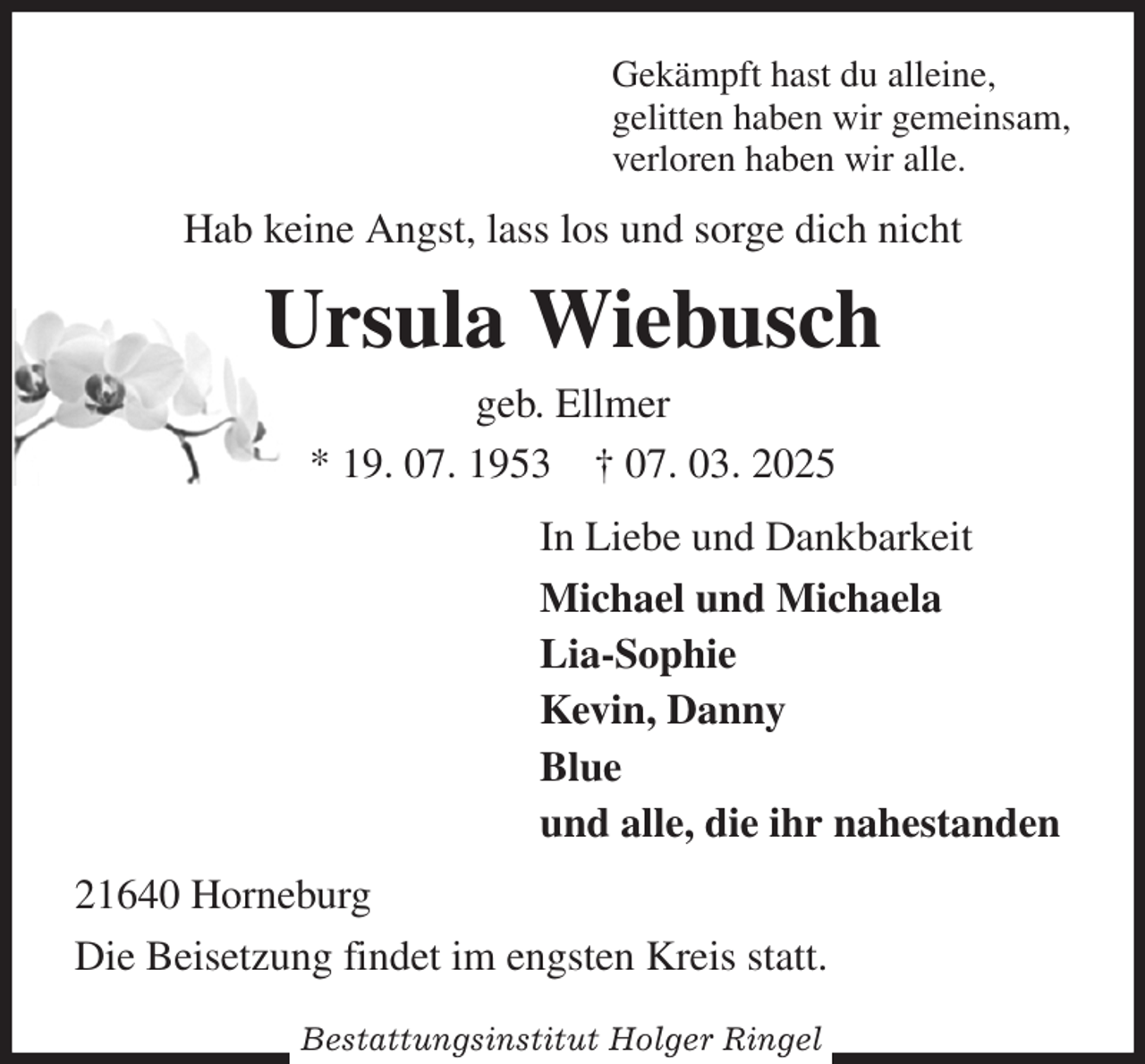<p>Gekämpft hast du alleine,<br />gelitten haben wir gemeinsam,<br />verloren haben wir alle.<br />Hab keine Angst, lass los und sorge dich nicht<br />Ursula Wiebusch<br />geb. Ellmer<br />* 19. 07. 1953 † 07. 03. 2025<br />In Liebe und Dankbarkeit<br />Michael und Michaela<br />Lia-Sophie<br />Kevin, Danny<br />Blue<br />und alle, die ihr nahestanden<br />21640 Horneburg<br />Die Beisetzung findet im engsten Kreis statt.</p><p>Bestattungsinstitut Holger Ringel</p>