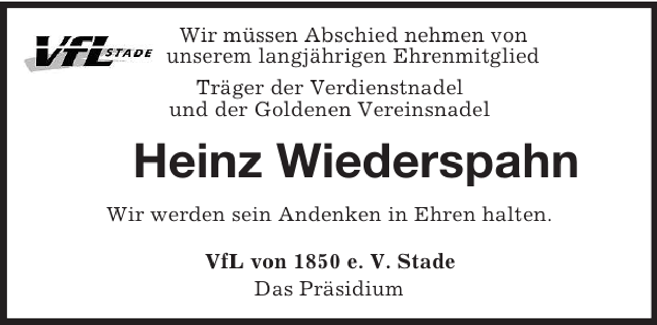 <p>Wir müssen Abschied nehmen von<br />unserem langjährigen Ehrenmitglied<br />Träger der Verdienstnadel<br />und der Goldenen Vereinsnadel<br />Heinz Wiederspahn<br />Wir werden sein Andenken in Ehren halten.<br />VfL von 1850 e. V. Stade<br />Das Präsidium</p>
