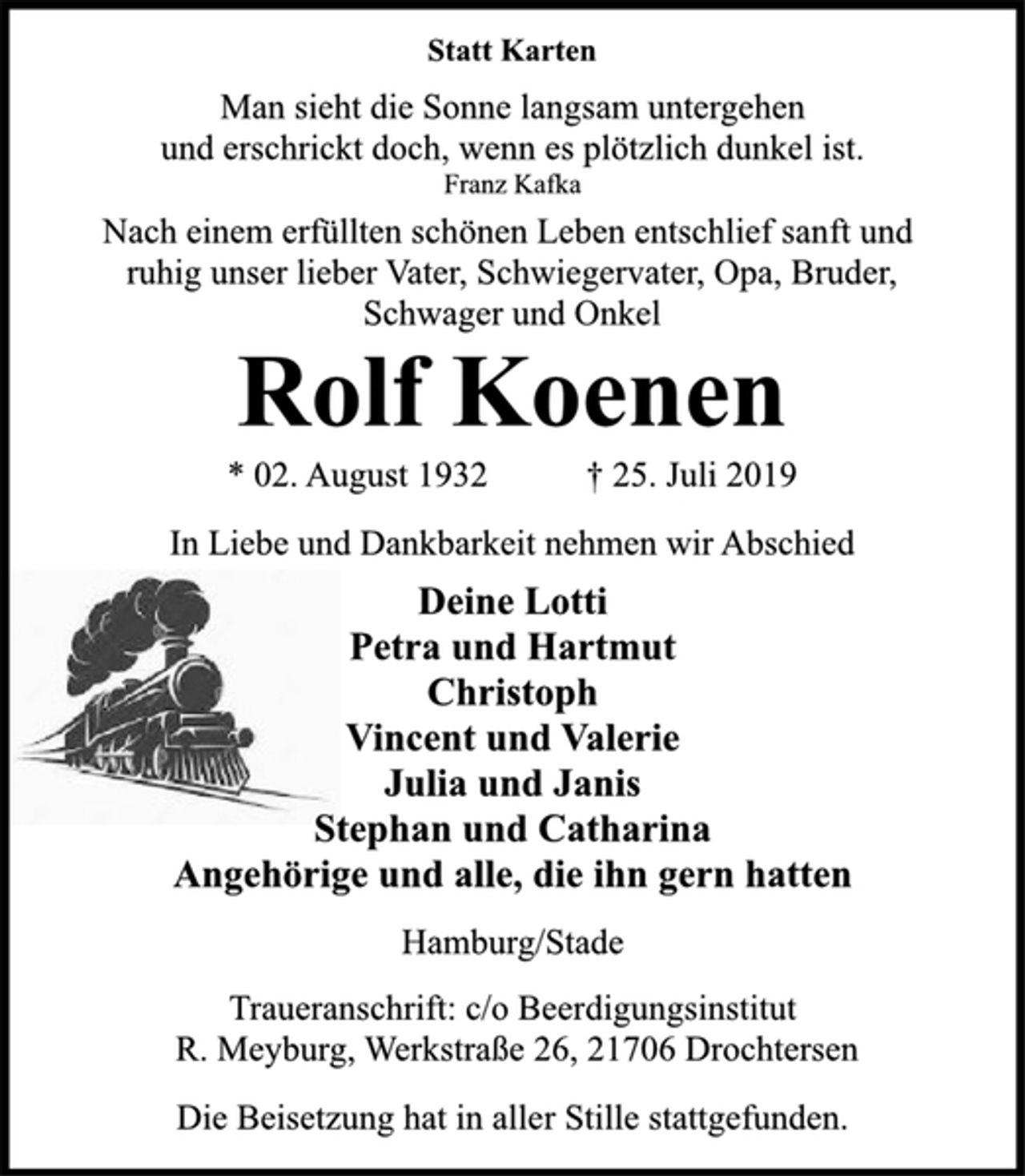 <p>Statt Karten<br />Man sieht die Sonne langsam untergehen<br />und erschrickt doch, wenn es plötzlich dunkel ist.<br />Franz Kafka<br />Nach einem erfüllten schönen Leben entschlief sanft und<br />ruhig unser lieber Vater, Schwiegervater, Opa, Bruder,<br />Schwager und Onkel<br />Rolf Koenen<br />* 02. August 1932 † 25. Juli 2019<br />In Liebe und Dankbarkeit nehmen wir Abschied<br />Deine Lotti<br />Petra und Hartmut<br />Christoph<br />Vincent und Valerie<br />Julia und Janis<br />Stephan und Catharina<br />Angehörige und alle, die ihn gern hatten<br />Hamburg/Stade<br />Traueranschrift: c/o Beerdigungsinstitut<br />R. Meyburg, Werkstraße 26, 21706 Drochtersen<br />Die Beisetzung hat in aller Stille stattgefunden.</p>