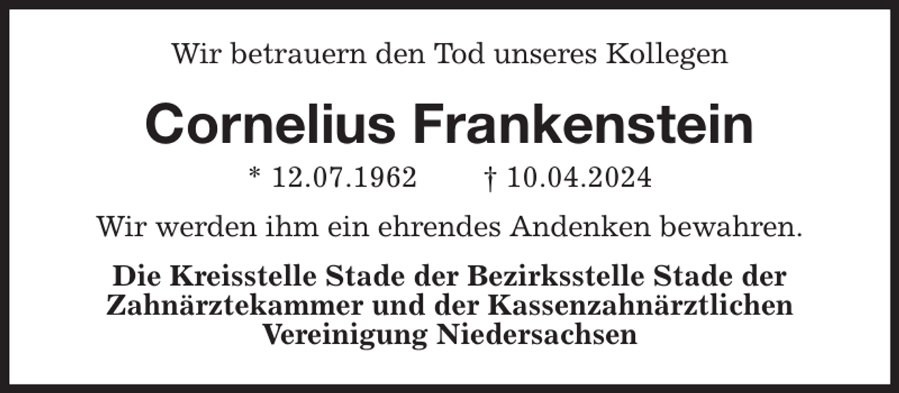<p>Wir betrauern den Tod unseres Kollegen<br />Cornelius Frankenstein<br />* 12.07.1962 † 10.04.2024<br />Wir werden ihm ein ehrendes Andenken bewahren.<br />Die Kreisstelle Stade der Bezirksstelle Stade der<br />Zahnärztekammer und der Kassenzahnärztlichen<br />Vereinigung Niedersachsen</p>