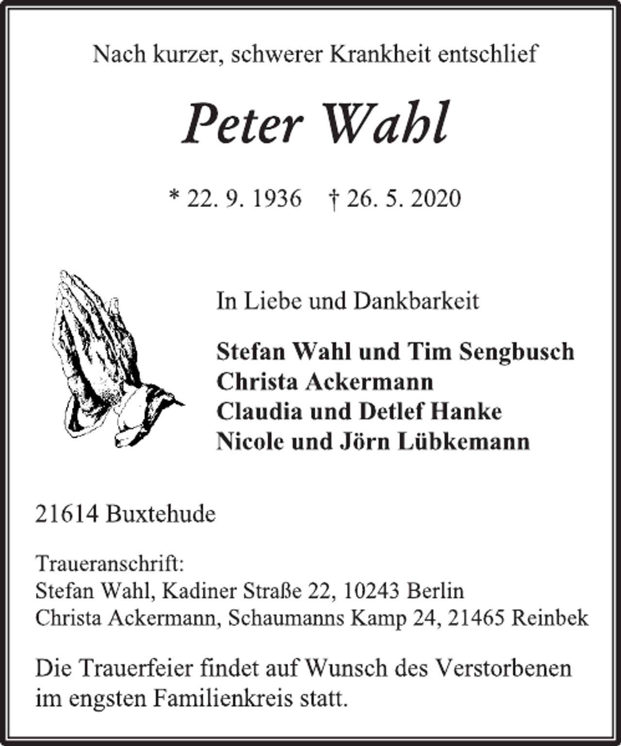<p>Nach kurzer, schwerer Krankheit entschlief<br />Peter Wahl<br />* 22. 9. 1936 + 26. 5. 2020<br />In Liebe und Dankbarkeit<br />Stefan Wahl und Tim Sengbusch<br />Christa Ackermann<br />Claudia und Detlef Hanke<br />Nicole und Jörn Lübkemann<br />21614 Buxtehude<br />Traueranschrift:<br />Stefan Wahl, Kadiner Straße 22, 10243 Berlin<br />Christa Ackermann, Schaumanns Kamp 24, 21465 Reinbek<br />Die Trauerfeier findet auf Wunsch des Verstorbenen<br />im engsten Familienkreis statt.</p>