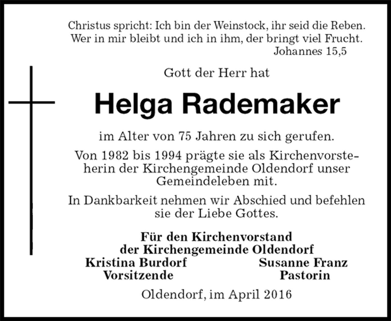 <p>Christus spricht: Ich bin der Weinstock, ihr seid die Reben.<br />Wer in mir bleibt und ich in ihm, der bringt viel Frucht.<br />Johannes 15,5<br />Gott der Herr hat<br />Helga Rademaker<br />im Alter von 75 Jahren zu sich gerufen.<br />Von 1982 bis 1994 prägte sie als Kirchenvorsteherin der Kirchengemeinde Oldendorf unser<br />Gemeindeleben mit.<br />In Dankbarkeit nehmen wir Abschied und befehlen<br />sie der Liebe Gottes.<br />Für den Kirchenvorstand<br />der Kirchengemeinde Oldendorf<br />Kristina Burdorf Susanne Franz<br />Vorsitzende Pastorin<br />Oldendorf, im April 2016</p>